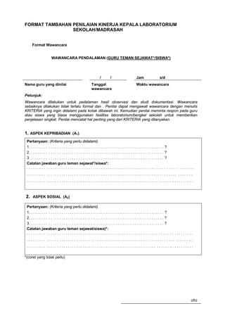 FORMAT TAMBAHAN PENILAIAN KINERJA KEPALA LABORATORIUM
                SEKOLAH/MADRASAH


      Format Wawancara


                        WAWANCARA PENDALAMAN (GURU TEMAN SEJAWAT*/SISWA*)




                                                                     /         /                       Jam                   s/d
Nama guru yang dinilai                                       Tanggal                                   Waktu wawancara
                                                             wawancara
Petunjuk:
Wawancara dilakukan untuk pedalaman hasil observasi dan studi dokumentasi. Wawancara
sebaiknya dilakukan tidak terlalu formal dan . Penilai dapat mengawali wawancara dengan menulis
KRITERIA yang ingin didalami pada kotak dibawah ini. Kemudian penilai meminta respon pada guru
atau siswa yang biasa menggunakan fasilitas laboratorium/bengkel sekolah untuk memberikan
penjelasan singkat. Penilai mencatat hal penting yang dari KRITERIA yang ditanyakan.


1. ASPEK KEPRIBADIAN (A1).
 Pertanyaan: (Kriteria yang perlu didalami)
 1. . . . . . . . . . . . . . . . . . . . . . . . . . . . . . . . . . . . . . . . . . . . . . . . . . . . . . . . . . . . . . . . ?
 2. . . . . . . . . . . . . . . . . . . . . . . . . . . . . . . . . . . . . . . . . . . . . . . . . . . . . . . . . . . . . . . . ?
 3. . . . . . . . . . . . . . . . . . . . . . . . . . . . . . . . . . . . . . . . . . . . . . . . . . . . . . . . . . . . . . . . ?
 Catatan jawaban guru teman sejawat*/siswa*:
 ......... ............................................................... .......
 . . . . . . . . . . . . . . . . . . . . . . . . . . . . . . . . . . . . . . . . . . . . . . . . . . . . . . . . . . . . . . . . . . . . . . . . . . . . . ..
 . . . . . . . . . . . . . . . . . . . . . . . . . . . . . . . . . . . . . . . . . . . . . . . . . . . . . . . . . . . . . . . . . . . . .. . . . . . . . . .



2. ASPEK SOSIAL (A2)

 Pertanyaan: (Kriteria yang perlu didalami)
 1. . . . . . . . . . . . . . . . . . . . . . . . . . . . . . . . . . . . . . . . . . . . . . . . . . . . . . . . . . . . . . . . ?
 2. . . . . . . . . . . . . . . . . . . . . . . . . . . . . . . . . . . . . . . . . . . . . . . . . . . . . . . . . . . . . . . . ?
 3. . . . . . . . . . . . . . . . . . . . . . . . . . . . . . . . . . . . . . . . . . . . . . . . . . . . . . . . . . . . . . . . ?
 Catatan jawaban guru teman sejawat/siswa)*:
 ......... ..................................................... ....... .........
 . . . . . . . . . . . . . . . . . . . . . . . . . . . . . . . . . . . . . . . . . . . . . . . . . . . . . . . . . . . . . . . . . . . . . . . . . . . . .. .
 . . . . . . . . . . . . . . . . . . . . . . . . . . . . . . . . . . . . . . . . . . . . . . . . . . . . . . . . . . . . . . . . . . . .. . . . . . . . . . .

*(coret yang tidak perlu)




                                                                                                                                                           282
 