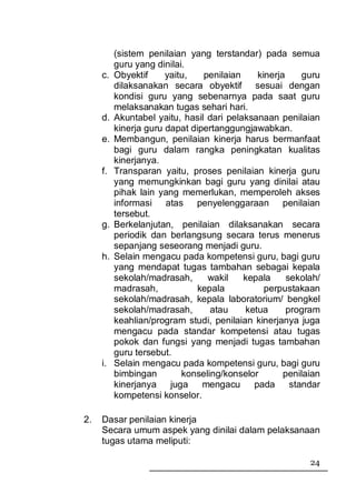 (sistem penilaian yang terstandar) pada semua
          guru yang dinilai.
     c.   Obyektif     yaitu,   penilaian    kinerja     guru
          dilaksanakan secara obyektif sesuai dengan
          kondisi guru yang sebenarnya pada saat guru
          melaksanakan tugas sehari hari.
     d.   Akuntabel yaitu, hasil dari pelaksanaan penilaian
          kinerja guru dapat dipertanggungjawabkan.
     e.   Membangun, penilaian kinerja harus bermanfaat
          bagi guru dalam rangka peningkatan kualitas
          kinerjanya.
     f.   Transparan yaitu, proses penilaian kinerja guru
          yang memungkinkan bagi guru yang dinilai atau
          pihak lain yang memerlukan, memperoleh akses
          informasi atas penyelenggaraan penilaian
          tersebut.
     g.   Berkelanjutan, penilaian dilaksanakan secara
          periodik dan berlangsung secara terus menerus
          sepanjang seseorang menjadi guru.
     h.   Selain mengacu pada kompetensi guru, bagi guru
          yang mendapat tugas tambahan sebagai kepala
          sekolah/madrasah,      wakil    kepala     sekolah/
          madrasah,            kepala          perpustakaan
          sekolah/madrasah, kepala laboratorium/ bengkel
          sekolah/madrasah,       atau    ketua      program
          keahlian/program studi, penilaian kinerjanya juga
          mengacu pada standar kompetensi atau tugas
          pokok dan fungsi yang menjadi tugas tambahan
          guru tersebut.
     i.   Selain mengacu pada kompetensi guru, bagi guru
          bimbingan        konseling/konselor       penilaian
          kinerjanya    juga    mengacu     pada      standar
          kompetensi konselor.

2.   Dasar penilaian kinerja
     Secara umum aspek yang dinilai dalam pelaksanaan
     tugas utama meliputi:

                                                          24
 