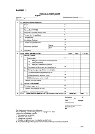 FORMAT 2
                          PENETAPAN ANGKA KREDIT
                     NOMOR : ..............................1)
                       2)
Instansi : …………………………                                             Masa penilaian tanggal : ..........
                  3)
s.d .............

  I    KETERANGAN PERORANGAN
                                                                    4)
       1    Nama
                                                                    5)
       2    NIP
                                                                    6)
       3    Nomor Seri KARPEG
                                                                    7)
       4    Pangkat / Golongan Ruang / TMT
                                                                    8)
       5    Tempat dan Tanggal Lahir
                                                                    9)
       6    Jenis Kelamin
                                                                    10)
       7    Pendidikan Tertinggi
                                                                    11)
       8    Jabatan Fungsional / TMT
                                                                    12)
                                                   Lama
       9    Masa kerja golongan                                     12)
                                                   Baru
                                                                    13)
       10   Unit kerja

 II    PENETAPAN ANGKA KREDIT                                                LAMA             BARU               JUMLAH
       1    UNSUR UTAMA
                                                                    14)
            A     Pendidikan
                       Mengikuti pendidikan dan memperoleh
                  1)
                       gelar/ijazah/akta
                  2)     Mengikuti pelatihan prajabatan
                                                                    16)
            B     Pembelajaran/bimbingan dan tugas tertentu

            C     Pengembangan keprofesian berkelanjutan
                                                                    17)
                  1) Melaksanakan pengembangan diri
                                                                    18)
                  2) Melaksanakan publikasi ilmiah
                                                                    19)
                  3) Melaksanakan karya inovatif
                                                                    20)
            JUMLAH UNSUR UTAMA

       2    UNSUR PENUNJANG
                                                                    21)
            Penunjang tugas guru
                                                                    22)
            JUMLAH UNSUR PENUNJANG
                                                        23)
       Jumlah Unsur Utama dan Unsur Penunjang
 III   DAPAT DIPERTIMBANGKAN UNTUK DINAIKAN DALAM JABATAN........./ PANGKAT......../ TMT..... 24)

                                                                    Ditetapkan                                   di
                                                                                            25)
                                                                    .......................
                                                                    Pada                             tanggal
                                                                    .......................

                                                                    ..........................................
                                                                                         26)
                                                                    Nama Jelas
                                                                    NIP
Asli disampaikan dengan hormat kepada :
Kepala BKN Up. Deputi Bidang Informasi Kepegawaian BKN
Tembusan disampaikan kepada :
1. Guru yang bersangkutan;
2. Pimpinan Unit Kerja ;
3. Sekretaris Tim Penilai ;
4. Pejabat yang berwenang menetapkan angka Kredit;
5. Kepala Biro/Bagian Kepegawaian Instansi/Badan Kepegawaian Daerah (BKD).


                                                                                                           286
 