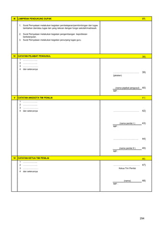 III   LAMPIRAN PENDUKUNG DUPAK                                                                                      37)


       1. Surat Pernyataan melakukan kegiatan pembelajaran/pembimbingan dan tugas
          tambahan dan/atau tugas lain yang relevan dengan fungsi sekolah/madrasah.

       2. Surat Pernyataan melakukan kegiatan pengembangan keprofesian
          berkelanjutan.
       3. Surat Pernyataan melakukan kegiatan penunjang tugas guru.




IV    CATATAN PEJABAT PENGUSUL                                                                                      38)
       1   ………………..
       2   ………………..
       3   …………………
       4   dan seterusnya
                                                                                      ………………………………                  39)
                                                                                      (jabatan)




                                                                                        (nama pejabat pengusul)     40)
                                                                                      NIP :


V     CATATAN ANGGOTA TIM PENILAI                                                                                   41)
       1   ………………..
       2   ………………..
       3   …………………
       4   dan seterusnya                                                             ………………………………                  42)




                                                                                              (nama penilai I )     43)
                                                                                      NIP :




                                                                                      ……………………….…….                 44)


                                                                                              (nama penilai II )    45)
                                                                                      NIP :


VI    CATATAN KETUA TIM PENILAI                                                                                     46)
       1   ………………..
       2   ………………..                                                                   ……………………………….                 47)
       3   …………………                                                                            Ketua Tim Penilai
       4   dan seterusnya



                                                                                                   (nama)           48)
                                                                                      NIP :




                                                                                                                   294
 
