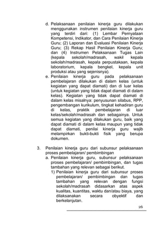 d. Pelaksanaan penilaian kinerja guru dilakukan
        menggunakan instrumen penilaian kinerja guru
        yang terdiri dari: (1) Lembar Pernyataan
        Kompetensi, Indikator, dan Cara Penilaian Kinerja
        Guru; (2) Laporan dan Evaluasi Penilaian Kinerja
        Guru; (3) Rekap Hasil Penilaian Kinerja Guru;
        dan (4) Instrumen Pelaksanaan Tugas Lain
        (kepala    sekolah/madrasah,      wakil    kepala
        sekolah/madrasah, kepala perpustakaan, kepala
        laboratorium, kepala bengkel, kepala unit
        produksi atau yang sejenisnya).
     e. Penilaian kinerja guru pada pelaksanaan
        pembelajaran dilakukan di dalam kelas (untuk
        kegiatan yang dapat diamati) dan di luar kelas
        (untuk kegiatan yang tidak dapat diamati di dalam
        kelas). Kegiatan yang tidak dapat diamati di
        dalam kelas misalnya: penyusunan silabus, RPP,
        pengembangan kurikulum, tingkat kehadiran guru
        di kelas, praktik pembelajaran di luar
        kelas/sekolah/madrasah dan sebagainya. Untuk
        semua kegiatan yang dilakukan guru, baik yang
        dapat diamati di dalam kelas maupun yang tidak
        dapat diamati, penilai kinerja guru wajib
        melampirkan bukti-bukti fisik yang berupa
        dokumen.

3.   Penilaian kinerja guru dari subunsur pelaksanaan
     proses pembelajaran/ pembimbingan
     a. Penilaian kinerja guru, subunsur pelaksanaan
        proses pembelajaran/ pembimbingan, dan tugas
        tambahan yang relevan sebagai berikut.
        1) Penilaian kinerja guru dari subunsur proses
           pembelajaran/ pembimbingan dan tugas
           tambahan yang relevan dengan fungsi
           sekolah/madrasah didasarkan atas aspek
           kualitas, kuantitas, waktu dan/atau biaya, yang
           dilaksanakan        secara     obyektif     dan
           berkelanjutan.
                                                       26
 