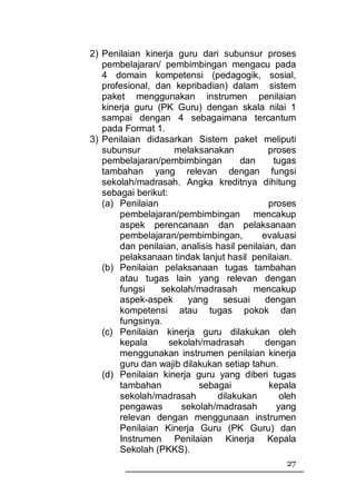 2) Penilaian kinerja guru dari subunsur proses
   pembelajaran/ pembimbingan mengacu pada
   4 domain kompetensi (pedagogik, sosial,
   profesional, dan kepribadian) dalam sistem
   paket menggunakan instrumen penilaian
   kinerja guru (PK Guru) dengan skala nilai 1
   sampai dengan 4 sebagaimana tercantum
   pada Format 1.
3) Penilaian didasarkan Sistem paket meliputi
   subunsur          melaksanakan            proses
   pembelajaran/pembimbingan         dan      tugas
   tambahan yang relevan dengan fungsi
   sekolah/madrasah. Angka kreditnya dihitung
   sebagai berikut:
   (a) Penilaian                             proses
       pembelajaran/pembimbingan mencakup
       aspek perencanaan dan pelaksanaan
       pembelajaran/pembimbingan,          evaluasi
       dan penilaian, analisis hasil penilaian, dan
       pelaksanaan tindak lanjut hasil penilaian.
   (b) Penilaian pelaksanaan tugas tambahan
       atau tugas lain yang relevan dengan
       fungsi    sekolah/madrasah       mencakup
       aspek-aspek      yang    sesuai      dengan
       kompetensi atau tugas pokok dan
       fungsinya.
   (c) Penilaian kinerja guru dilakukan oleh
       kepala       sekolah/madrasah        dengan
       menggunakan instrumen penilaian kinerja
       guru dan wajib dilakukan setiap tahun.
   (d) Penilaian kinerja guru yang diberi tugas
       tambahan            sebagai           kepala
       sekolah/madrasah        dilakukan        oleh
       pengawas        sekolah/madrasah        yang
       relevan dengan menggunaan instrumen
       Penilaian Kinerja Guru (PK Guru) dan
       Instrumen Penilaian Kinerja Kepala
       Sekolah (PKKS).
                                                 27
 