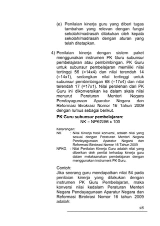 (e) Penilaian kinerja guru yang diberi tugas
      tambahan yang relevan dengan fungsi
      sekolah/madrasah dilakukan oleh kepala
      sekolah/madrasah dengan aturan yang
      telah ditetapkan.

4) Penilaian kinerja dengan sistem paket
   menggunakan instrumen PK Guru subunsur
   pembelajaran atau pembimbingan. PK Guru
   untuk subunsur pembelajaran memiliki nilai
   tertinggi 56 (=14x4) dan nilai terendah 14
   (=14x1), sedangkan nilai tertinggi untuk
   subunsur pembimbingan 68 (=17x4) dan nilai
   terendah 17 (=17x1). Nilai perolehan dari PK
   Guru ini dikonversikan ke dalam skala nilai
   menurut     Peraturan     Menteri    Negara
   Pendayagunaan      Aparatur    Negara    dan
   Reformasi Birokrasi Nomor 16 Tahun 2009
   dengan rumus sebagai berikut.
  PK Guru subunsur pembelajaran:
            NK = NPKG/56 x 100
  Keterangan:
  NK      : Nilai Kinerja hasil konversi, adalah nilai yang
            sesuai dengan Peraturan Menteri Negara
            Pendayagunaan        Aparatur   Negara      dan
            Reformasi Birokrasi Nomor 16 Tahun 2009
  NPKG : Nilai Penilaian Kinerja Guru adalah nilai yang
            diberikan oleh penilai terhadap kinerja guru
            dalam melaksanakan pembelajaran dengan
            menggunakan instrument PK Guru.

  Contoh:
  Jika seorang guru mendapatkan nilai 54 pada
  penilaian kinerja yang dilakukan dengan
  instrumen PK Guru Pembelajaran, maka
  konversi nilai kedalam Peraturan Menteri
  Negara Pendayagunaan Aparatur Negara dan
  Reformasi Birokrasi Nomor 16 tahun 2009
  adalah:
                                                        28
 