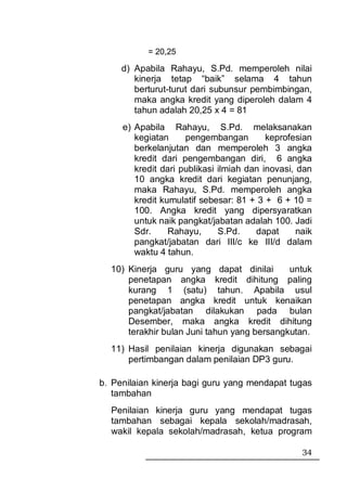 = 20,25

     d) Apabila Rahayu, S.Pd. memperoleh nilai
        kinerja tetap “baik” selama 4 tahun
        berturut-turut dari subunsur pembimbingan,
        maka angka kredit yang diperoleh dalam 4
        tahun adalah 20,25 x 4 = 81
     e) Apabila Rahayu, S.Pd. melaksanakan
        kegiatan     pengembangan         keprofesian
        berkelanjutan dan memperoleh 3 angka
        kredit dari pengembangan diri, 6 angka
        kredit dari publikasi ilmiah dan inovasi, dan
        10 angka kredit dari kegiatan penunjang,
        maka Rahayu, S.Pd. memperoleh angka
        kredit kumulatif sebesar: 81 + 3 + 6 + 10 =
        100. Angka kredit yang dipersyaratkan
        untuk naik pangkat/jabatan adalah 100. Jadi
        Sdr.     Rahayu,      S.Pd.    dapat      naik
        pangkat/jabatan dari III/c ke III/d dalam
        waktu 4 tahun.
  10) Kinerja guru yang dapat dinilai        untuk
      penetapan angka kredit dihitung paling
      kurang 1 (satu) tahun. Apabila usul
      penetapan angka kredit untuk kenaikan
      pangkat/jabatan dilakukan pada bulan
      Desember, maka angka kredit dihitung
      terakhir bulan Juni tahun yang bersangkutan.
  11) Hasil penilaian kinerja digunakan sebagai
      pertimbangan dalam penilaian DP3 guru.

b. Penilaian kinerja bagi guru yang mendapat tugas
   tambahan
  Penilaian kinerja guru yang mendapat tugas
  tambahan sebagai kepala sekolah/madrasah,
  wakil kepala sekolah/madrasah, ketua program

                                                   34
 