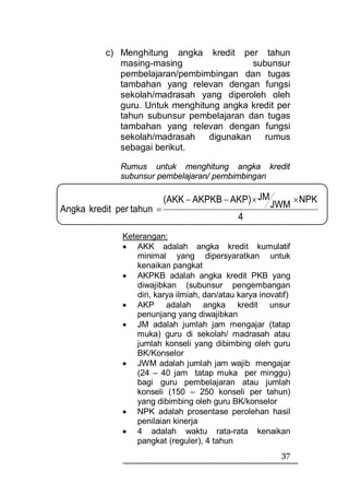 c) Menghitung angka kredit per tahun
             masing-masing                 subunsur
             pembelajaran/pembimbingan dan tugas
             tambahan yang relevan dengan fungsi
             sekolah/madrasah yang diperoleh oleh
             guru. Untuk menghitung angka kredit per
             tahun subunsur pembelajaran dan tugas
             tambahan yang relevan dengan fungsi
             sekolah/madrasah    digunakan    rumus
             sebagai berikut.

              Rumus untuk menghitung angka kredit
              subunsur pembelajaran/ pembimbingan

                           (AKK − AKPKB − AKP) × JM              × NPK
Angka kredit per tahun =                                JWM
                                               4
              Keterangan:
              • AKK adalah angka kredit kumulatif
                  minimal yang dipersyaratkan untuk
                  kenaikan pangkat
              • AKPKB adalah angka kredit PKB yang
                  diwajibkan (subunsur pengembangan
                  diri, karya ilmiah, dan/atau karya inovatif)
              • AKP adalah angka kredit unsur
                  penunjang yang diwajibkan
              • JM adalah jumlah jam mengajar (tatap
                  muka) guru di sekolah/ madrasah atau
                  jumlah konseli yang dibimbing oleh guru
                  BK/Konselor
              • JWM adalah jumlah jam wajib mengajar
                  (24 – 40 jam tatap muka per minggu)
                  bagi guru pembelajaran atau jumlah
                  konseli (150 – 250 konseli per tahun)
                  yang dibimbing oleh guru BK/konselor
              • NPK adalah prosentase perolehan hasil
                  penilaian kinerja
              • 4 adalah waktu rata-rata kenaikan
                  pangkat (reguler), 4 tahun
                                                           37
 