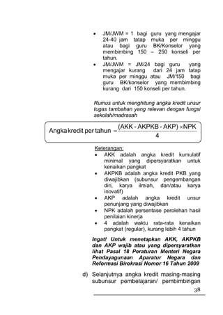 •   JM/JWM = 1 bagi guru yang mengajar
                   24-40 jam tatap muka per minggu
                   atau bagi guru BK/Konselor yang
                   membimbing 150 – 250 konseli per
                   tahun.
               •   JM/JWM = JM/24 bagi guru           yang
                   mengajar kurang    dari 24 jam tatap
                   muka per minggu atau JM/150 bagi
                   guru BK/konselor yang membimbing
                   kurang dari 150 konseli per tahun.

               Rumus untuk menghitung angka kredit unsur
               tugas tambahan yang relevan dengan fungsi
               sekolah/madrasah

                           (AKK - AKPKB - AKP) ×NPK
Angka kredit per tahun =
                                      4
                Keterangan:
                • AKK adalah angka kredit kumulatif
                    minimal yang dipersyaratkan untuk
                    kenaikan pangkat
                • AKPKB adalah angka kredit PKB yang
                    diwajibkan (subunsur pengembangan
                    diri, karya ilmiah, dan/atau karya
                    inovatif)
                • AKP adalah angka kredit unsur
                    penunjang yang diwajibkan
                • NPK adalah persentase perolehan hasil
                    penilaian kinerja
                • 4 adalah waktu rata-rata kenaikan
                    pangkat (reguler), kurang lebih 4 tahun
               Ingat! Untuk menetapkan AKK, AKPKB
               dan AKP wajib atau yang dipersyaratkan
               lihat Pasal 18 Peraturan Menteri Negara
               Pendayagunaan Aparatur Negara dan
               Reformasi Birokrasi Nomor 16 Tahun 2009

           d) Selanjutnya angka kredit masing-masing
              subunsur pembelajaran/ pembimbingan
                                                        38
 