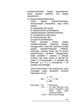 sekolah/madrasah, kepala perpustakaan,
ketua program keahlian, dan kepala
laboratorium.
(1) Kepala Sekolah/Madrasah
    Untuk        kepala       sekolah/madrasah,
    dimensi/aspek kompetensi yang dinilai
    adalah:
    a) kepribadian dan sosial;
    b) kepemimpinan pembelajaran;
    c) pengembangan sekolah/madrasah;
    d) manajemen sumber daya;
    e) kewirausahaan; dan
    f) supervisi pembelajaran.
    Paket       penilaian      kinerja    kepala
    sekolah/madrasah        dilakukan    dengan
    menggunakan instrumen penilaian kinerja
    kepala       sekolah/madrasah      (IPKKS).
    Instrumen tersebut terdiri dari 6 (enam)
    aspek/dimensi penilaian menggunakan
    skala penilaian 1 sampai 4, dengan
    rentang nilai total antara 6 sampai 24
    (yakni 1x 6 kompetensi = 6 sebagai nilai
    terendah s.d. 4 x 6 kompetensi = 24
    sebagai nilai tertinggi).
   Untuk menentukan nilai kinerja guru yang
   mendapat tugas tambahan tersebut
   digunakan rumus:
                       ∑ TN
               NK =   -------- X 100
                      ∑ NRT

   Keterangan: NK    = Nilai Kinerja
               ∑TN   = Jml Nilai Rata-rata untuk
                       semua kompetensi yang
                       dinilai      untuk      tugas
                       tambahan tersebut.
               ∑ NRT = Nilai kinerja Tertinggi

                                                 40
 