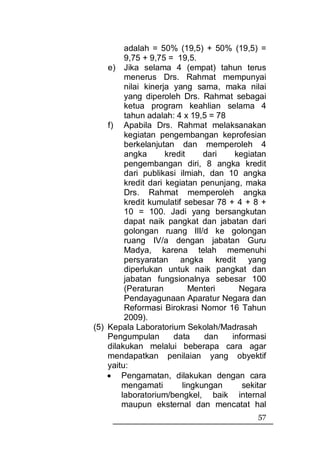 adalah = 50% (19,5) + 50% (19,5) =
         9,75 + 9,75 = 19,5.
    e) Jika selama 4 (empat) tahun terus
         menerus Drs. Rahmat mempunyai
         nilai kinerja yang sama, maka nilai
         yang diperoleh Drs. Rahmat sebagai
         ketua program keahlian selama 4
         tahun adalah: 4 x 19,5 = 78
    f) Apabila Drs. Rahmat melaksanakan
         kegiatan pengembangan keprofesian
         berkelanjutan dan memperoleh 4
         angka       kredit     dari   kegiatan
         pengembangan diri, 8 angka kredit
         dari publikasi ilmiah, dan 10 angka
         kredit dari kegiatan penunjang, maka
         Drs. Rahmat memperoleh angka
         kredit kumulatif sebesar 78 + 4 + 8 +
         10 = 100. Jadi yang bersangkutan
         dapat naik pangkat dan jabatan dari
         golongan ruang III/d ke golongan
         ruang IV/a dengan jabatan Guru
         Madya, karena telah memenuhi
         persyaratan angka kredit yang
         diperlukan untuk naik pangkat dan
         jabatan fungsionalnya sebesar 100
         (Peraturan         Menteri     Negara
         Pendayagunaan Aparatur Negara dan
         Reformasi Birokrasi Nomor 16 Tahun
         2009).
(5) Kepala Laboratorium Sekolah/Madrasah
    Pengumpulan        data     dan   informasi
    dilakukan melalui beberapa cara agar
    mendapatkan penilaian yang obyektif
    yaitu:
    • Pengamatan, dilakukan dengan cara
        mengamati         lingkungan     sekitar
        laboratorium/bengkel, baik internal
        maupun eksternal dan mencatat hal
                                             57
 