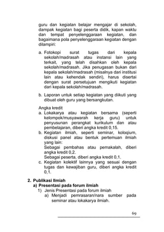 guru dan kegiatan belajar mengajar di sekolah,
    dampak kegiatan bagi peserta didik, kapan waktu
    dan tempat penyelenggaraan kegiatan, dan
    bagaimana pola penyelenggaraan kegiatan dengan
    dilampiri:
    a. Fotokopi      surat   tugas    dari     kepala
       sekolah/madrasah atau instansi lain yang
       terkait, yang telah disahkan oleh kepala
       sekolah/madrasah. Jika penugasan bukan dari
       kepala sekolah/madrasah (misalnya dari institusi
       lain atau kehendak sendiri), harus disertai
       dengan surat persetujuan mengikuti kegiatan
       dari kepala sekolah/madrasah.
    b. Laporan untuk setiap kegiatan yang diikuti yang
       dibuat oleh guru yang bersangkutan.
    Angka kredit
    a. Lokakarya atau kegiatan bersama (seperti
       kelompok/musyawarah kerja guru) untuk
       penyusunan perangkat kurikulum dan atau
       pembelajaran, diberi angka kredit 0,15.
    b. Kegiatan ilmiah, seperti seminar, koloqium,
       diskusi panel atau bentuk pertemuan ilmiah
       yang lain:
       Sebagai pembahas atau pemakalah, diberi
       angka kredit 0,2.
       Sebagai peserta, diberi angka kredit 0,1.
    c. Kegiatan kolektif lainnya yang sesuai dengan
       tugas dan kewajiban guru, diberi angka kredit
       0,1.
2. Publikasi Ilmiah
   a) Presentasi pada forum ilmiah
     1) Jenis Presentasi pada forum ilmiah
         a) Menjadi pemrasaran/nara sumber       pada
            seminar atau lokakarya ilmiah.

                                                    69
 