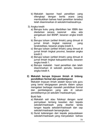 b) Makalah laporan hasil penelitian yang
      dilengkapi dengan berita acara yang
      membuktikan bahwa hasil penelitian tersebut
      telah diseminarkan di sekolah/madrasahnya.
3) Angka kredit
   a) Berupa buku yang diterbitkan ber ISBN dan
      diedarkan secara nasional           atau ada
      pengakuan dari BSNP, besaran angka kredit
      4.
   b) Berupa tulisan (artikel ilmiah) yang dimuat di
      jurnal ilmiah tingkat nasional           yang
      terakreditasi, besaran angka kredit 3.
   c) Berupa tulisan (artikel ilmiah) yang dimuat di
      jurnal ilmiah tingkat provinsi, besaran angka
      kredit 2.
   d) Berupa tulisan (artikel ilmiah) yang dimuat di
      jurnal ilmiah tingkat kabupaten/kota, besaran
      angka kredit 1.
   e) Berupa makalah hasil penelitian dan telah
      diseminarkan di sekolah penulis, besaran
      angka kredit 4.

2) Makalah berupa tinjauan ilmiah di bidang
   pendidikan formal dan pembelajaran
   Makalah tinjauan ilmiah adalah karya tulis guru
   yang berisi ide/gagasan penulis dalam upaya
   mengatasi berbagai masalah pendidikan formal
   dan pembelajaran yang ada di satuan
   pendidikannya (di sekolah/ madrasahnya).
   Bukti fisik
   a) Makalah asli atau fotokopi dengan surat
      pernyataan tentang keaslian dari kepala
      sekolah/madrasah yang disertai tanda
      tangan kepala sekolah/madrasah dan cap
      sekolah/madrasah bersangkutan.
   b) Surat keterangan dari kepala perpustakaan
      sekolah/madrasah yang menyatakan bahwa
                                                 72
 