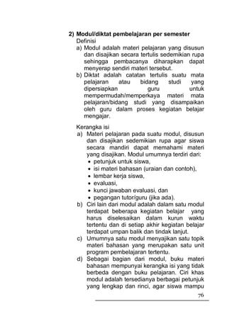 2) Modul/diktat pembelajaran per semester
   Definisi
   a) Modul adalah materi pelajaran yang disusun
      dan disajikan secara tertulis sedemikian rupa
      sehingga pembacanya diharapkan dapat
      menyerap sendiri materi tersebut.
   b) Diktat adalah catatan tertulis suatu mata
      pelajaran    atau    bidang      studi  yang
      dipersiapkan            guru            untuk
      mempermudah/memperkaya materi mata
      pelajaran/bidang studi yang disampaikan
      oleh guru dalam proses kegiatan belajar
      mengajar.
  Kerangka isi
  a) Materi pelajaran pada suatu modul, disusun
     dan disajikan sedemikian rupa agar siswa
     secara mandiri dapat memahami materi
     yang disajikan. Modul umumnya terdiri dari:
      • petunjuk untuk siswa,
      • isi materi bahasan (uraian dan contoh),
      • lembar kerja siswa,
      • evaluasi,
      • kunci jawaban evaluasi, dan
      • pegangan tutor/guru (jika ada).
  b) Ciri lain dari modul adalah dalam satu modul
     terdapat beberapa kegiatan belajar yang
     harus diselesaikan dalam kurun waktu
     tertentu dan di setiap akhir kegiatan belajar
     terdapat umpan balik dan tindak lanjut.
  c) Umumnya satu modul menyajikan satu topik
     materi bahasan yang merupakan satu unit
     program pembelajaran tertentu.
  d) Sebagai bagian dari modul, buku materi
     bahasan mempunyai kerangka isi yang tidak
     berbeda dengan buku pelajaran. Ciri khas
     modul adalah tersedianya berbagai petunjuk
     yang lengkap dan rinci, agar siswa mampu
                                                76
 