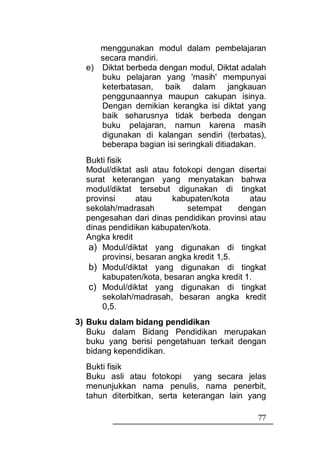menggunakan modul dalam pembelajaran
     secara mandiri.
  e) Diktat berbeda dengan modul, Diktat adalah
     buku pelajaran yang 'masih' mempunyai
     keterbatasan, baik dalam jangkauan
     penggunaannya maupun cakupan isinya.
     Dengan demikian kerangka isi diktat yang
     baik seharusnya tidak berbeda dengan
     buku pelajaran, namun karena masih
     digunakan di kalangan sendiri (terbatas),
     beberapa bagian isi seringkali ditiadakan.
  Bukti fisik
  Modul/diktat asli atau fotokopi dengan disertai
  surat keterangan yang menyatakan bahwa
  modul/diktat tersebut digunakan di tingkat
  provinsi      atau     kabupaten/kota     atau
  sekolah/madrasah           setempat     dengan
  pengesahan dari dinas pendidikan provinsi atau
  dinas pendidikan kabupaten/kota.
  Angka kredit
   a) Modul/diktat yang digunakan di tingkat
      provinsi, besaran angka kredit 1,5.
   b) Modul/diktat yang digunakan di tingkat
      kabupaten/kota, besaran angka kredit 1.
   c) Modul/diktat yang digunakan di tingkat
      sekolah/madrasah, besaran angka kredit
      0,5.
3) Buku dalam bidang pendidikan
   Buku dalam Bidang Pendidikan merupakan
   buku yang berisi pengetahuan terkait dengan
   bidang kependidikan.
  Bukti fisik
  Buku asli atau fotokopi yang secara jelas
  menunjukkan nama penulis, nama penerbit,
  tahun diterbitkan, serta keterangan lain yang

                                              77
 