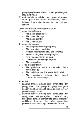 yang dipergunakan dalam proses pembelajaran
   atau bimbingan.
3) Alat praktikum adalah alat yang digunakan
   untuk praktikum sains, matematika, teknik,
   bahasa, ilmu sosial, humaniora, dan keilmuan
   lainnya.
Jenis Alat Pelajaran/Peraga/Praktikum
1) Jenis alat pelajaran:
   • Alat bantu presentasi;
   • Alat bantu olahraga;
   • Alat bantu praktik;
   • Alat bantu musik;
2) Jenis alat peraga:
   • Poster/gambar untuk pelajaran;
   • Alat permainan pendidikan;
   • Model benda/barang atau alat tertentu;
   • Benda potongan (cut away object);
   • Film/video pelajaran pendek;
   • Gambar animasi komputer; dan
   • Alat peraga lain.
3) Jenis alat praktikum:
   • Alat praktikum sains (matematika, fisika,
       kimia, biologi)
   • Alat praktikum teknik (mesin, listrik, sipil)
   • Alat praktikum bahasa, ilmu sosial,
       humaniora, dan lainnya
Bukti fisik
1) Laporan tertulis tentang cara pembuatan dan
   penggunaan alat pelajaran yang dilengkapi
   dengan gambar/foto alat pelajaran dan lain-lain
   yang dianggap perlu.
2) Laporan tertulis tentang cara pembuatan dan
   penggunaan alat peraga/alat praktikum yang
   dilengkapi dengan gambar/foto alat peraga/alat
   praktikum tersebut jika alat peraga/alat
   praktikum tidak memungkinkan untuk dikirim.
                                               85
 