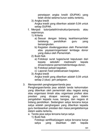 penetapan angka kredit (DUPAK) yang
              telah dinilai selama kurun waktu tertentu.
        3) Angka kredit
           Angka kredit yang diberikan adalah 0,04 untuk
           setiap DUPAK.
     f. Menjadi tutor/pelatih/instruktur/pemandu atau
        sejenisnya.
        1) Kriteria
           a) Sesuai dengan bidang keahliannya/latar
              belakang        pendidikan    guru      yang
              bersangkutan.
           b) Kegiatan diselenggarakan oleh Pemerintah
              atau yayasan/organisasi/ lembaga donor
              yang diakui oleh Pemerintah.
        2) Bukti fisik
           a) Fotokopi surat tugas/surat keputusan dari
              kepala      sekolah/    madrasah/     kepala
              dinas/instansi pemerintah/lembaga donor;
           b) Fotokopi jadwal kegiatan;
           c) Laporan hasil pelaksanaan kegiatan.
        3) Angka kredit
           Angka kredit yang diberikan adalah 0,04 untuk
           setiap 2 (dua) jam pelajaran.
3.   Memperoleh penghargaan/tanda jasa
     Penghargaan/tanda jasa adalah tanda kehormatan
     yang diberikan oleh pemerintah atau negara asing
     atau organisasi ilmiah atau organisasi profesi atas
     prestasi yang dicapai seorang guru dalam
     pengabdian kepada nusa, bangsa, dan negara di
     bidang pendidikan. Sedangkan satya lencana karya
     satya adalah penghargaan yang diberikan kepada
     guru berdasarkan prestasi dan masa pengabdiannya
     dalam waktu tertentu.
     a. Tanda jasa satya lencana karya satya
        1) Bukti fisik
           Fotokopi sertifikat/piagam satya lencana karya
           satya       yang    disahkan    oleh    kepala
                                                       90
 