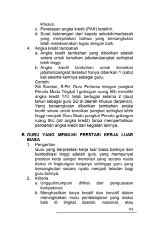khusus.
       c. Penetapan angka kredit (PAK) terakhir.
       d. Surat keterangan dari kepala sekolah/madrasah
          yang menyatakan bahwa yang bersangkutan
          telah melaksanakan tugas dengan baik.
  4.   Angka kredit tambahan
       a. Angka kredit tambahan yang diberikan adalah
          setara untuk kenaikan jabatan/pangkat setingkat
          lebih tinggi
       b. Angka      kredit tambahan untuk kenaikan
          jabatan/pangkat tersebut hanya diberikan 1 (satu)
          kali selama karirnya sebagai guru.
       Contoh:
       Siti Sundari, S.Pd, Guru Pertama dengan pangkat
       Penata Muda Tingkat I golongan ruang III/b memiliki
       angka kredit 170, telah bertugas selama 2 (dua)
       tahun sebagai guru SD di daerah khusus (terpencil).
       Yang bersangkutan diberikan tambahan angka
       kredit setara untuk kenaikan pangkat setingkat lebih
       tinggi menjadi Guru Muda pangkat Penata golongan
       ruang III/c (50 angka kredit) tanpa memperhatikan
       perolehan angka kredit dari kegiatan lainnya.

B. GURU YANG MEMILIKI PRESTASI KERJA LUAR
   BIASA
   1. Pengertian
      Guru yang berprestasi kerja luar biasa baiknya dan
      berdedikasi tinggi adalah guru yang mempunyai
      prestasi kerja sangat menonjol yang secara nyata
      diakui di lingkungan kerjanya sehingga guru yang
      bersangkutan secara nyata menjadi teladan bagi
      guru lainnya.
   2. Kriteria
      a. Unggul/mumpuni     dilihat   dari   penguasaan
         kompetensi;
      b. Menghasilkan karya kreatif dan inovatif dalam
         meningkatkan mutu pembelajaran yang diakui
         baik di tingkat daerah, nasional, atau
                                                        93
 