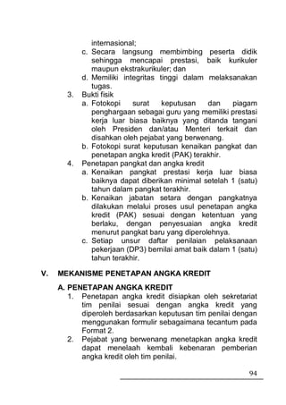 internasional;
            c. Secara langsung membimbing peserta didik
               sehingga mencapai prestasi, baik kurikuler
               maupun ekstrakurikuler; dan
            d. Memiliki integritas tinggi dalam melaksanakan
               tugas.
       3.   Bukti fisik
            a. Fotokopi    surat    keputusan    dan    piagam
               penghargaan sebagai guru yang memiliki prestasi
               kerja luar biasa baiknya yang ditanda tangani
               oleh Presiden dan/atau Menteri terkait dan
               disahkan oleh pejabat yang berwenang.
            b. Fotokopi surat keputusan kenaikan pangkat dan
               penetapan angka kredit (PAK) terakhir.
       4.   Penetapan pangkat dan angka kredit
            a. Kenaikan pangkat prestasi kerja luar biasa
               baiknya dapat diberikan minimal setelah 1 (satu)
               tahun dalam pangkat terakhir.
            b. Kenaikan jabatan setara dengan pangkatnya
               dilakukan melalui proses usul penetapan angka
               kredit (PAK) sesuai dengan ketentuan yang
               berlaku, dengan penyesuaian angka kredit
               menurut pangkat baru yang diperolehnya.
            c. Setiap unsur daftar penilaian pelaksanaan
               pekerjaan (DP3) bernilai amat baik dalam 1 (satu)
               tahun terakhir.

V.   MEKANISME PENETAPAN ANGKA KREDIT
     A. PENETAPAN ANGKA KREDIT
        1. Penetapan angka kredit disiapkan oleh sekretariat
           tim penilai sesuai dengan angka kredit yang
           diperoleh berdasarkan keputusan tim penilai dengan
           menggunakan formulir sebagaimana tecantum pada
           Format 2.
        2. Pejabat yang berwenang menetapkan angka kredit
           dapat menelaah kembali kebenaran pemberian
           angka kredit oleh tim penilai.

                                                             94
 