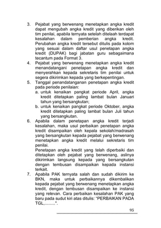 3.   Pejabat yang berwenang menetapkan angka kredit
     dapat mengubah angka kredit yang diberikan oleh
     tim penilai, apabila ternyata setelah ditelaah terdapat
     kesalahan dalam pemberian angka                  kredit.
     Perubahan angka kredit tersebut ditulis pada kolom
     yang sesuai dalam daftar usul penetapan angka
     kredit (DUPAK) bagi jabatan guru sebagaimana
     tecantum pada Format 3.
4.   Pejabat yang berwenang menetapkan angka kredit
     menandatangani penetapan angka kredit dan
     menyerahkan kepada sekretaris tim penilai untuk
     segera dikirimkan kepada yang berkepentingan.
5.   Tanggal penandatanganan penetapan angka kredit
     pada periode penilaian:
     a. untuk kenaikan pangkat periode April, angka
        kredit ditetapkan paling lambat bulan Januari
        tahun yang bersangkutan;
     b. untuk kenaikan pangkat periode Oktober, angka
        kredit ditetapkan paling lambat bulan Juli tahun
        yang bersangkutan.
6.   Apabila dalam penetapan angka kredit terjadi
     kesalahan, maka usul perbaikan penetapan angka
     kredit disampaikan oleh kepala sekolah/madrasah
     yang bersangkutan kepada pejabat yang berwenang
     menetapkan angka kredit melalui sekretaris tim
     penilai.
     Penetapan angka kredit yang telah diperbaiki dan
     ditetapkan oleh pejabat yang berwenang, aslinya
     dikirimkan langsung kepada yang bersangkutan
     dengan tembusan disampaikan kepada instansi
     terkait.
7.   Apabila PAK ternyata salah dan sudah dikirim ke
     BKN, maka untuk perbaikannya dikembalikan
     kepada pejabat yang berwenang menetapkan angka
     kredit, dengan tembusan disampaikan ke instansi
     yang relevan. Cara perbaikan kesalahan PAK yang
     baru pada sudut kiri atas ditulis: “PERBAIKAN PADA
     TGL,.........".
                                                          95
 