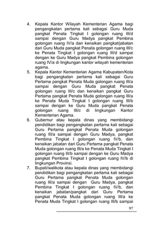 4.   Kepala Kantor Wilayah Kementerian Agama bagi
     pengangkatan pertama kali sebagai Guru Muda
     pangkat Penata Tingkat I golongan ruang III/d
     sampai dengan Guru Madya pangkat Pembina
     golongan ruang IV/a dan kenaikan pangkat/jabatan
     dari Guru Muda pangkat Penata golongan ruang III/c
     ke Penata Tingkat I golongan ruang III/d sampai
     dengan ke Guru Madya pangkat Pembina golongan
     ruang IV/a di lingkungan kantor wilayah kementerian
     agama.
5.   Kepala Kantor Kementerian Agama Kabupaten/Kota
     bagi pengangkatan pertama kali sebagai Guru
     Pertama pangkat Penata Muda golongan ruang III/a
     sampai dengan Guru Muda pangkat Penata
     golongan ruang III/c dan kenaikan pangkat Guru
     Pertama pangkat Penata Muda golongan ruang III/a
     ke Penata Muda Tingkat I golongan ruang III/b
     sampai dengan ke Guru Muda pangkat Penata
     golongan ruang III/c di lingkungan Kantor
     Kementerian Agama.
6.   Gubernur atau kepala dinas yang membidangi
     pendidikan bagi pengangkatan pertama kali sebagai
     Guru Pertama pangkat Penata Muda golongan
     ruang III/a sampai dengan Guru Madya, pangkat
     Pembina Tingkat I golongan ruang IV/b, dan
     kenaikan jabatan dari Guru Pertama pangkat Penata
     Muda golongan ruang III/a ke Penata Muda Tingkat I
     golongan ruang III/b sampai dengan ke Guru Madya
     pangkat Pembina Tingkat I golongan ruang IV/b di
     lingkungan Provinsi.
7.   Bupati/walikota atau kepala dinas yang membidangi
     pendidikan bagi pengangkatan pertama kali sebagai
     Guru Pertama pangkat Penata Muda golongan
     ruang III/a sampai dengan Guru Madya, pangkat
     Pembina Tingkat I golongan ruang IV/b, dan
     kenaikan jabatan/pangkat dari Guru Pertama
     pangkat Penata Muda golongan ruang III/a ke
     Penata Muda Tingkat I golongan ruang III/b sampai
                                                     97
 