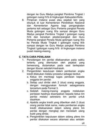 dengan ke Guru Madya pangkat Pembina Tingkat I
       golongan ruang IV/b di lingkungan Kabupaten/Kota.
  8.   Pimpinan instansi pusat atau pejabat lain yang
       ditunjuk di luar Kementerian Pendidikan Nasional
       dan Kementerian Agama bagi pengangkatan
       pertama kali sebagai Guru Pertama pangkat Penata
       Muda golongan ruang III/a sampai dengan Guru
       Madya pangkat Pembina Tingkat I golongan ruang
       IV/b dan kenaikan jabatan/pangkat dari Guru
       Pertama pangkat Penata Muda golongan ruang III/a
       ke Penata Muda Tingkat I golongan ruang III/b
       sampai dengan ke Guru Madya pangkat Pembina
       Tingkat I golongan ruang IV/b di lingkungan instansi
       pusat masing-masing.

C. TATA CARA PENILAIAN
   1. Persidangan tim penilai dilaksanakan pada waktu
      tertentu yang ditentukan oleh pejabat yang
      berwenang, diutamakan pada saat bertepatan
      dengan liburan sekolah/madrasah.
   2. Pengambilan keputusan dalam pemberian angka
      kredit dilakukan melalui prosedur sebagai berikut.
      a. Ketua tim membagi tugas penilaian kepada
         anggota tim penilai.
      b. Setiap usul dinilai oleh 2 (dua) orang anggota,
         dengan menggunakan formulir sebagaimana
         tercantum pada Format 3.
      c. Setelah masing-masing anggota melakukan
         penilaian hasilnya disampaikan kepada ketua tim
         penilai melalui sekretaris tim penilai untuk
         disahkan.
      d. Apabila angka kredit yang diberikan oleh 2 (dua)
         orang penilai tidak sama, maka pemberian angka
         kredit dilaksanakan dalam sidang pleno tim
         penilai dengan mengkaji dan menelaah ulang
         bukti yang dinilai.
      e. Pengambilan keputusan dalam sidang pleno tim
         penilai dilakukan secara aklamasi atau setidak-
                                                        98
 