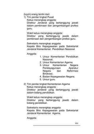 (tujuh) orang terdiri dari:
1) Tim penilai tingkat Pusat
    Ketua merangkap anggota:
    Direktur Jenderal yang bertanggung jawab
    dalam pembinaan dan pengembangan profesi
    guru.
  Wakil ketua merangkap anggota:
  Direktur yang bertanggung jawab dalam
  pembinaan dan pengembangan profesi guru.
  Sekretaris merangkap anggota:
  Kepala Biro Kepegawaian pada Sekretariat
  Jenderal Kementerian Pendidikan Nasional.
  Anggota:
             1. Unsur Kementerian Pendidikan
                Nasional;
             2. Unsur Kementerian Agama;
             3. Unsur Kementerian Negara
                Pendayagunaan        Aparatur
                Negara      dan     Reformasi
                Birokrasi;
             4. Badan Kepegawaian Negara;
             5. Unsur guru.
2) Tim penilai tingkat Kementerian Agama
   Ketua merangkap anggota :
   Direktur jenderal yang bertanggung jawab
   dalam bidang pendidikan.
  Wakil ketua merangkap anggota:
  Direktur yang bertanggung jawab      dalam
  bidang pendidikan.
  Sekretaris merangkap anggota:
  Kepala Biro Kepegawaian pada Sekretariat
  Jenderal Kementerian Agama.
  Anggota:

                                          101
 