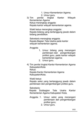 1. Unsur Kementerian Agama;
              2. Unsur guru.
3) Tim    penilai    tingkat Kantor     Wilayah
   Kementerian Agama
   Ketua merangkap anggota:
   Kepala kantor wilayah kementerian agama.
  Wakil ketua merangkap anggota:
  Kepala bidang yang bertanggung jawab dalam
  bidang pendidikan.
  Sekretaris merangkap anggota:
  Kepala Bagian Tata Usaha pada kantor
  wilayah kementerian agama.
  Anggota:
             1. Unsur bidang yang menangani
                pembinaan dan pengembangan
                profesi guru, pada kantor wilayah
                kementerian agama;
             2. Unsur guru.
4) Tim penilai tingkat Kantor Kementerian Agama
   Kabupaten/Kota
   Ketua:
   Kepala Kantor Kementerian Agama
   Kabupaten/Kota.
  Wakil ketua:
  Kepala seksi yang bertanggung jawab dalam
  pembinaan dan pengembangan profesi guru.
  Sekretaris:
  Kepala Subbagian Tata Usaha Kantor
  Kementerian Agama Kabupaten/ Kota.
  Anggota: 1.     Unsur seksi yang menangani
                  pembinaan dan pengembangan
                  profesi guru;
               2. Unsur guru.

                                             102
 