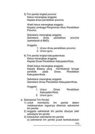 5) Tim penilai tingkat provinsi
     Ketua merangkap anggota:
     Kepala dinas pendidikan provinsi.
     Wakil ketua merangkap anggota:
     Kepala Lembaga Penjaminan Mutu Pendidikan
     Provinsi.
     Sekretaris merangkap anggota:
     Sekretaris      dinas pendidikan       provinsi
     (sekretariat di BKD).
     Anggota:
            1. Unsur dinas pendidikan provinsi;
            2. Unsur guru.
  6) Tim penilai tingkat kabupaten/kota
     Ketua merangkap anggota:
     Kepala Dinas Pendidikan Kabupaten/Kota.
     Wakil ketua merangkap anggota:
     Kepala Bidang yang     membidangi tenaga
     pendidik     pada     Dinas    Pendidikan
     Kabupaten/Kota.
     Sekretaris merangkap anggota:
     Sekretaris Dinas Pendidikan Kabupaten/Kota.
     Anggota:
            1. Unsur       Dinas         Pendidikan
               Kabupaten/Kota;
            2. Unsur guru.
d. Sekretariat Tim Penilai
   1) untuk     membantu      tim    penilai  dalam
      melaksanakan tugasnya dibentuk sekretariat
      tim penilai
   2) anggota sekretariat tim penilai ditunjuk oleh
      sekretaris tim penilai
   3) kedudukan sekretariat tim penilai:
      a) sekretariat tim penilai pusat berkedudukan
                                                103
 