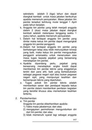 sekretaris    adalah 3 (tiga) tahun dan dapat
        diangkat kembali untuk masa jabatan berikutnya
        apabila memenuhi persyaratan. Masa jabatan tim
        penilai tersebut terhitung mulai tanggal 1 April
        pada tahun berjalan.
     k. Anggota tim penilai yang telah menjadi anggota
        dalam 2 (dua) masa jabatan dapat diangkat
        kembali setelah melampaui tenggang waktu 1
        (satu) tahun, apabila memenuhi persyaratan.
     l. Dalam hal terdapat anggota tim penilai yang
        dinilai maka ketua tim penilai dapat mengangkat
        anggota tim penilai pengganti.
     m. Dalam hal terdapat anggota tim penilai yang
        berhalangan tetap atau tidak menunjukkan kinerja
        yang baik, maka ketua tim penilai mengusulkan
        pengganti antarwaktu untuk meneruskan sisa
        masa tugas kepada pejabat yang berwenang
        menetapkan tim penilai.
     n. Apabila     dipandang    perlu,   pejabat   yang
        berwenang menetapkan angka kredit dapat
        membentuk tim penilai teknis yang anggotanya
        terdiri dari para ahli, baik yang berkedudukan
        sebagai pegawai negeri sipil atau bukan pegawai
        negeri sipil, yang mempunyai keahlian dan
        kemampuan teknis yang diperlukan.
     o. Tugas pokok tim penilai teknis adalah
        memberikan saran dan pendapat kepada ketua
        tim penilai dalam memberikan penilaian kegiatan
        yang bersifat khusus atau memerlukan keahlian
        tertentu.
2.   Pemberhentian
     a. Tim penilai
        Anggota tim penilai diberhentikan apabila:
        1) habis masa jabatannya; dan atau
        2) mengajukan permohonan mengundurkan diri
           dari tim penilai; dan atau
        3) tidak memenuhi syarat lagi sebagai anggota
                                                    107
 