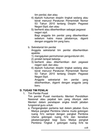 tim penilai; dan atau
        4) dijatuhi hukuman disiplin tingkat sedang atau
           berat menurut Peraturan Pemerintah Nomor
           53 Tahun 2010 tentang Disiplin Pegawai
           Negeri Sipil; dan atau
        5) berhenti atau diberhentikan sebagai pegawai
           negeri sipil.
           Bagi anggota tim penilai yang diberhentikan
           sebelum habis masa jabatannya, diganti
           dengan anggota tim yang baru.

      b. Sekretariat tim penilai
         Anggota sekretariat tim penilai diberhentikan
         apabila:
         1) mengajukan permohonan pengunduran diri;
         2) pindah tempat bekerja;
         3) berhenti atau diberhentikan dari pegawai
            negeri sipil; dan atau
         4) dijatuhi hukuman disiplin tingkat sedang atau
            berat menurut Peraturan Pemerintah Nomor
            53 Tahun 2010 tentang Disiplin Pegawai
            Negeri Sipil.
            Anggota       sekretariat tim penilai    yang
            diberhentikan, diganti dengan anggota yang
            baru.
D. TUGAS TIM PENILAI
   1. Tim Penilai Pusat
      Tim penilai Pusat membantu Menteri Pendidikan
      Nasional atau pejabat lain yang ditunjuk oleh
      Menteri dalam penetapan angka kredit jabatan
      fungsional guru untuk:
      a. Pengangkatan pertama kali dalam jabatan Guru
         Madya pangkat Pembina Utama muda golongan
         ruang IV/c sampai dengan pangkat Pembina
         Utama golongan ruang IV/e dan kenaikan
         jabatan/pangkat bagi Guru Madya pangkat
         Pembina Tingkat I golongan ruang IV/b ke
                                                     108
 