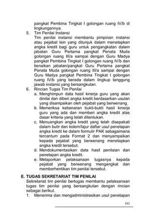 pangkat Pembina Tingkat I golongan ruang IV/b di
       lingkungannya.
  5.   Tim Penilai Instansi
       Tim penilai instansi membantu pimpinan instansi
       atau pejabat lain yang ditunjuk dalam menetapkan
       angka kredit bagi guru untuk pengangkatan dalam
       jabatan Guru Pertama pangkat Penata Muda
       golongan ruang III/a sampai dengan Guru Madya
       pangkat Pembina Tingkat I golongan ruang IV/b dan
       kenaikan jabatan/pangkat Guru Pertama pangkat
       Penata Muda golongan ruang III/a sampai dengan
       Guru Madya pangkat Pembina Tingkat I golongan
       ruang IV/b yang berada dalam lingkup tanggung
       jawab instansi yang bersangkutan.
  6.   Rincian Tugas Tim Penilai
       a. Menghimpun data hasil kinerja guru yang akan
           dinilai dan diberi angka kredit berdasarkan usulan
           yang disampaikan oleh pejabat yang berwenang.
       b. Memeriksa kebenaran bukti-bukti hasil kinerja
           guru yang ada dan memberi angka kredit atas
           dasar kriteria yang telah ditentukan.
       c. Menuangkan angka kredit yang telah disepakati
           dalam butir dan kolom/lajur daftar usul penetapan
           angka kredit ke dalam formulir PAK sebagaimana
           tercantum pada Format 2 dan menyampaikan
           kepada pejabat yang berwenang menetapkan
           angka kredit tersebut.
       d. Mendokumentasikan data hasil penilaian dan
           penetapan angka kredit.
       e. Melaporkan pelaksanaan tugasnya kepada
           pejabat yang berwenang mengangkat dan
           memberhentikan tim penilai tersebut.
E. TUGAS SEKRETARIAT TIM PENILAI
   Sekretariat tim penilai bertugas membantu pelaksanaan
   tugas tim penilai yang bersangkutan dengan rincian
   sebagai berikut.
   1. Menerima dan mengadministrasikan usul penetapan
                                                          111
 