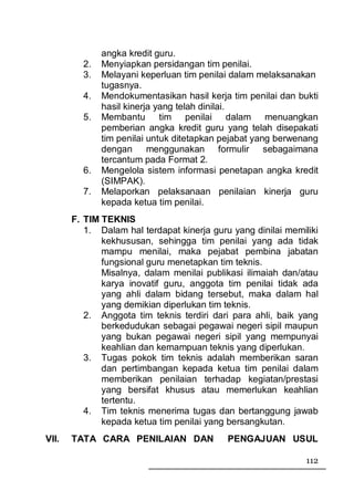 angka kredit guru.
         2.   Menyiapkan persidangan tim penilai.
         3.   Melayani keperluan tim penilai dalam melaksanakan
              tugasnya.
         4.   Mendokumentasikan hasil kerja tim penilai dan bukti
              hasil kinerja yang telah dinilai.
         5.   Membantu tim penilai dalam menuangkan
              pemberian angka kredit guru yang telah disepakati
              tim penilai untuk ditetapkan pejabat yang berwenang
              dengan menggunakan formulir sebagaimana
              tercantum pada Format 2.
         6.   Mengelola sistem informasi penetapan angka kredit
              (SIMPAK).
         7.   Melaporkan pelaksanaan penilaian kinerja guru
              kepada ketua tim penilai.
       F. TIM TEKNIS
          1. Dalam hal terdapat kinerja guru yang dinilai memiliki
              kekhususan, sehingga tim penilai yang ada tidak
              mampu menilai, maka pejabat pembina jabatan
              fungsional guru menetapkan tim teknis.
              Misalnya, dalam menilai publikasi ilimaiah dan/atau
              karya inovatif guru, anggota tim penilai tidak ada
              yang ahli dalam bidang tersebut, maka dalam hal
              yang demikian diperlukan tim teknis.
          2. Anggota tim teknis terdiri dari para ahli, baik yang
              berkedudukan sebagai pegawai negeri sipil maupun
              yang bukan pegawai negeri sipil yang mempunyai
              keahlian dan kemampuan teknis yang diperlukan.
          3. Tugas pokok tim teknis adalah memberikan saran
              dan pertimbangan kepada ketua tim penilai dalam
              memberikan penilaian terhadap kegiatan/prestasi
              yang bersifat khusus atau memerlukan keahlian
              tertentu.
          4. Tim teknis menerima tugas dan bertanggung jawab
              kepada ketua tim penilai yang bersangkutan.
VII.   TATA CARA PENILAIAN DAN              PENGAJUAN USUL

                                                               112
 