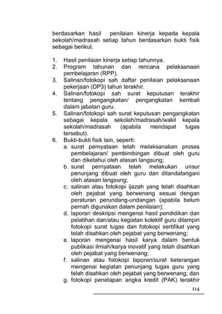 berdasarkan hasil   penilaian kinerja kepada kepala
sekolah/madrasah setiap tahun berdasarkan bukti fisik
sebagai berikut.

1.   Hasil penilaian kinerja setiap tahunnya.
2.   Program tahunan dan rencana pelaksanaan
     pembelajaran (RPP).
3.   Salinan/fotokopi sah daftar penilaian pelaksanaan
     pekerjaan (DP3) tahun terakhir.
4.   Salinan/fotokopi sah surat keputusan terakhir
     tentang pengangkatan/ pengangkatan kembali
     dalam jabatan guru.
5.   Salinan/fotokopi sah surat keputusan pengangkatan
     sebagai kepala sekolah/madrasah/wakil kepala
     sekolah/madrasah         (apabila   mendapat      tugas
     tersebut).
6.   Bukti-bukti fisik lain, seperti:
     a. surat pernyataan telah melaksanakan proses
        pembelajaran/ pembimbingan dibuat oleh guru
        dan diketahui oleh atasan langsung;
     b. surat pernyataan telah melakukan unsur
        penunjang dibuat oleh guru dan ditandatangani
        oleh atasan langsung;
     c. salinan atau fotokopi ijazah yang telah disahkan
        oleh pejabat yang berwenang sesuai dengan
        peraturan perundang-undangan (apabila belum
        pernah digunakan dalam penilaian);
     d. laporan deskripsi mengenai hasil pendidikan dan
        pelatihan dan/atau kegiatan kolektif guru dilampiri
        fotokopi surat tugas dan fotokopi sertifikat yang
        telah disahkan oleh pejabat yang berwenang;
     e. laporan mengenai hasil karya dalam bentuk
        publikasi ilmiah/karya inovatif yang telah disahkan
        oleh pejabat yang berwenang;
     f. salinan atau fotokopi laporan/surat keterangan
        mengenai kegiatan penunjang tugas guru yang
        telah disahkan oleh pejabat yang berwenang; dan
     g. fotokopi penetapan angka kredit (PAK) terakhir
                                                        114
 