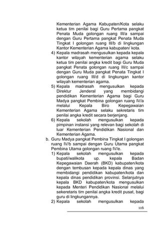 Kementerian Agama Kabupaten/Kota selaku
      ketua tim penilai bagi Guru Pertama pangkat
      Penata Muda golongan ruang III/a sampai
      dengan Guru Pertama pangkat Penata Muda
      Tingkat I golongan ruang III/b di lingkungan
      Kantor Kementerian Agama kabupaten/ kota.
   4) Kepala madrasah mengusulkan kepada kepala
      kantor wilayah kementerian agama selaku
      ketua tim penilai angka kredit bagi Guru Muda
      pangkat Penata golongan ruang III/c sampai
      dengan Guru Muda pangkat Penata Tingkat I
      golongan ruang III/d di lingkungan kantor
      wilayah kementerian agama.
   5) Kepala madrasah mengusulkan kepada
      Direktur     Jenderal     yang      membidangi
      pendidikan Kementerian Agama bagi Guru
      Madya pangkat Pembina golongan ruang IV/a
      melalui      Kepala      Biro     Kepegawaian
      Kementerian Agama selaku sekretaris tim
      penilai angka kredit secara berjenjang.
   6) Kepala      sekolah     mengusulkan     kepada
      pimpinan instansi yang relevan bagi sekolah di
      luar Kementerian Pendidikan Nasional dan
      Kementerian Agama.
b. Guru Madya pangkat Pembina Tingkat I golongan
   ruang IV/b sampai dengan Guru Utama pangkat
   Pembina Utama golongan ruang IV/e.
   1) Kepala      sekolah     mengusulkan     kepada
      bupati/walikota      up.      kepala     Badan
      Kepegawaian Daerah (BKD) kabupaten/kota
      dengan tembusan kepada kepala dinas yang
      membidangi pendidikan kabupaten/kota dan
      kepala dinas pendidikan provinsi. Selanjutnya
      kepala BKD kabupaten/kota mengusulkan
      kepada Menteri Pendidikan Nasional melalui
      sekeretaris tim penilai angka kredit pusat, bagi
      guru di lingkungannya.
   2) Kepala      sekolah     mengusulkan     kepada
                                                  116
 