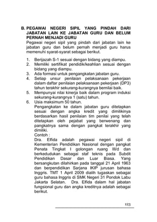 B. PEGAWAI NEGERI SIPIL YANG PINDAH DARI
   JABATAN LAIN KE JABATAN GURU DAN BELUM
   PERNAH MENJADI GURU
   Pegawai negeri sipil yang pindah dari jabatan lain ke
   jabatan guru dan belum pernah menjadi guru harus
   memenuhi syarat-syarat sebagai berikut.
  1.   Berijazah S-1 sesuai dengan bidang yang diampu.
  2.   Memiliki sertifikat pendidik/keahlian sesuai dengan
       bidang yang diampu.
  3.   Ada formasi untuk pengangkatan jabatan guru.
  4.   Setiap unsur penilaian pelaksanaan pekerjaan
       dalam daftar penilaian pelaksanaan pekerjaan (DP3)
       tahun terakhir sekurang-kurangnya bernilai baik.
  5.   Mempunyai nilai kinerja baik dalam program induksi
       sekurang-kurangnya 1 (satu) tahun.
  6.   Usia maksimum 50 tahun.
       Pengangkatan ke dalam jabatan guru ditetapkan
       sesuai dengan angka kredit yang dimilikinya
       berdasarkan hasil penilaian tim penilai yang telah
       ditetapkan oleh pejabat yang berwenang dan
       pangkatnya sama dengan pangkat terakhir yang
       dimiliki.
       Contoh :
       Dra. Elfida adalah pegawai negeri sipil di
       Kementerian Pendidikan Nasional dengan pangkat
       Penata Tingkat I golongan ruang III/d dan
       berkedudukan sebagai staf teknis pada Subdit
       Pendidikan Dasar dan Luar Biasa. Yang
       bersangkutan dilahirkan pada tanggal 21 April 1963
       dan berpendidikan Sarjana IKIP jurusan bahasa
       Inggris. TMT 1 April 2009 dialih tugaskan sebagai
       guru bahasa Inggris di SMK Negeri 31 Pondok Labu
       Jakarta Selatan. Dra. Elfida dalam hal jabatan
       fungsional guru dan angka kreditnya adalah sebagai
       berikut.


                                                      123
 