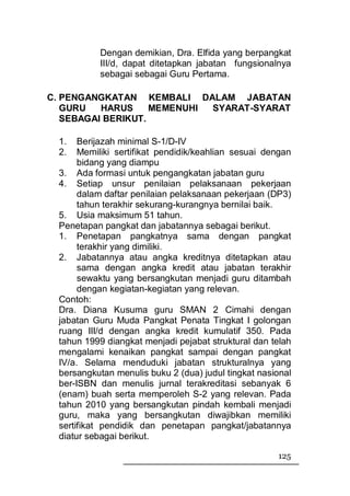 Dengan demikian, Dra. Elfida yang berpangkat
           III/d, dapat ditetapkan jabatan fungsionalnya
           sebagai sebagai Guru Pertama.

C. PENGANGKATAN KEMBALI DALAM JABATAN
   GURU   HARUS     MEMENUHI SYARAT-SYARAT
   SEBAGAI BERIKUT.

  1.   Berijazah minimal S-1/D-IV
  2.   Memiliki sertifikat pendidik/keahlian sesuai dengan
       bidang yang diampu
  3. Ada formasi untuk pengangkatan jabatan guru
  4. Setiap unsur penilaian pelaksanaan pekerjaan
       dalam daftar penilaian pelaksanaan pekerjaan (DP3)
       tahun terakhir sekurang-kurangnya bernilai baik.
  5. Usia maksimum 51 tahun.
  Penetapan pangkat dan jabatannya sebagai berikut.
  1. Penetapan pangkatnya sama dengan pangkat
       terakhir yang dimiliki.
  2. Jabatannya atau angka kreditnya ditetapkan atau
       sama dengan angka kredit atau jabatan terakhir
       sewaktu yang bersangkutan menjadi guru ditambah
       dengan kegiatan-kegiatan yang relevan.
  Contoh:
  Dra. Diana Kusuma guru SMAN 2 Cimahi dengan
  jabatan Guru Muda Pangkat Penata Tingkat I golongan
  ruang III/d dengan angka kredit kumulatif 350. Pada
  tahun 1999 diangkat menjadi pejabat struktural dan telah
  mengalami kenaikan pangkat sampai dengan pangkat
  IV/a. Selama menduduki jabatan strukturalnya yang
  bersangkutan menulis buku 2 (dua) judul tingkat nasional
  ber-ISBN dan menulis jurnal terakreditasi sebanyak 6
  (enam) buah serta memperoleh S-2 yang relevan. Pada
  tahun 2010 yang bersangkutan pindah kembali menjadi
  guru, maka yang bersangkutan diwajibkan memiliki
  sertifikat pendidik dan penetapan pangkat/jabatannya
  diatur sebagai berikut.

                                                      125
 