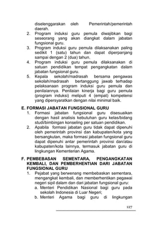 diselenggarakan oleh         Pemerintah/pemerintah
       daerah.
  2.   Program induksi guru pemula diwajibkan bagi
       seseorang yang akan diangkat dalam jabatan
       fungsional guru.
  3.   Program induksi guru pemula dilaksanakan paling
       sedikit 1 (satu) tahun dan dapat diperpanjang
       sampai dengan 2 (dua) tahun.
  4.   Program induksi guru pemula dilaksanakan di
       satuan pendidikan tempat pengangkatan dalam
       jabatan fungsional guru.
  5.   Kepala sekolah/madrasah bersama pengawas
       sekolah/madrasah      bertanggung jawab terhadap
       pelaksanaan program induksi guru pemula dan
       penilaiannya. Penilaian kinerja bagi guru pemula
       (program induksi) meliputi 4 (empat) kompetensi
       yang dipersyaratkan dengan nilai minimal baik.
E. FORMASI JABATAN FUNGSIONAL GURU
   1. Formasi jabatan fungsional guru disesuaikan
      dengan hasil analisis kebutuhan guru kelas/bidang
      studi/bimbingan konseling per satuan pendidikan.
   2. Apabila formasi jabatan guru tidak dapat dipenuhi
      oleh pemerintah provinsi dan kabupaten/kota yang
      bersangkutan, maka formasi jabatan fungsional guru
      dapat dipenuhi antar pemerintah provinsi dan/atau
      kabupaten/kota lainnya, termasuk jabatan guru di
      lingkungan Kementerian Agama.
F. PEMBEBASAN          SEMENTARA,       PENGANGKATAN
   KEMBALI, DAN PEMBERHENTIAN DARI JABATAN
   FUNGSIONAL GURU
   1. Pejabat yang berwenang membebaskan sementara,
      mengangkat kembali, dan memberhentikan pegawai
      negeri sipil dalam dan dari jabatan fungsional guru:
      a. Menteri Pendidikan Nasional bagi guru pada
         sekolah Indonesia di Luar Negeri;
      b. Menteri Agama bagi guru di lingkungan

                                                       127
 