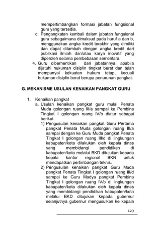 mempertimbangkan formasi jabatan fungsional
           guru yang tersedia.
        c. Pengangkatan kembali dalam jabatan fungsional
           guru sebagaimana dimaksud pada huruf a dan b,
           menggunakan angka kredit terakhir yang dimiliki
           dan dapat ditambah dengan angka kredit dari
           publikasi ilmiah dan/atau karya inovatif yang
           diperoleh selama pembebasan sementara.
       4. Guru diberhentikan      dari jabatannya, apabila
          dijatuhi hukuman disiplin tingkat berat dan telah
          mempunyai kekuatan hukum tetap, kecuali
          hukuman disiplin berat berupa penurunan pangkat.

G. MEKANISME USULAN KENAIKAN PANGKAT GURU

  1.    Kenaikan pangkat
        a. Usulan kenaikan pangkat guru mulai Penata
           Muda golongan ruang III/a sampai ke Pembina
           Tingkat I golongan ruang IV/b diatur sebagai
           berikut.
           1) Pengusulan kenaikan pangkat Guru Pertama
              pangkat Penata Muda golongan ruang III/a
              sampai dengan ke Guru Muda pangkat Penata
              Tingkat I golongan ruang III/d di lingkungan
              kabupaten/kota dilakukan oleh kepala dinas
              yang      membidangi       pendidikan       di
              kabupaten/kota melalui BKD ditujukan kepada
              kepala    kantor   regional    BKN      untuk
              mendapatkan pertimbangan teknis.
           2) Pengusulan kenaikan pangkat Guru Muda
              pangkat Penata Tingkat I golongan ruang III/d
              sampai ke Guru Madya pangkat Pembina
              Tingkat I golongan ruang IV/b di lingkungan
              kabupaten/kota dilakukan oleh kepala dinas
              yang membidangi pendidikan kabupaten/kota
              melalui BKD ditujukan kepada gubernur
              selanjutnya gubernur mengusulkan ke kepala

                                                        129
 