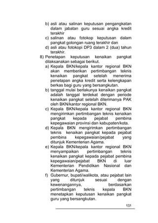 b) asli atau salinan keputusan pengangkatan
       dalam jabatan guru sesuai angka kredit
       terakhir
   c) salinan atau fotokop keputusan dalam
       pangkat golongan ruang terakhir dan
   d) asli atau fotokopi DP3 dalam 2 (dua) tahun
       terakhir.
8) Penetapan keputusan kenaikan pangkat
   dilaksanakan sebagai berikut.
   a) Kepala BKN/kepala kantor regional BKN
       akan memberikan pertimbangan teknis
       kenaikan pangkat setelah menerima
       penetapan angka kredit serta kelengkapan
       berkas bagi guru yang bersangkutan.
   b) tanggal mulai berlakunya kenaikan pangkat
       adalah tanggal terdekat dengan periode
       kenaikan pangkat setelah diterimanya PAK
       oleh BKN/kantor regional BKN.
   c) Kepala BKN/kepala kantor regional BKN
       mengirimkan pertimbangan teknis kenaikan
       pangkat      kepada      pejabat     pembina
       kepegawaian provinsi dan kabupaten/kota.
   d) Kepala BKN mengirimkan pertimbangan
       teknis kenaikan pangkat kepada pejabat
       pembina       kepegawaian/pejabat       yang
       ditunjuk Kementerian Agama.
   e) Kepala BKN/kepala kantor regional BKN
       menyampaikan         pertimbangan      teknis
       kenaikan pangkat kepada pejabat pembina
       kepegawaian/pejabat        BKN     di     luar
       Kementerian Pendidikan Nasional dan
       Kementerian Agama.
   f) Gubernur, bupati/walikota, atau pejabat lain
       yang       ditunjuk       sesuai      dengan
       kewenangannya,                   berdasarkan
       pertimbangan       teknis     kepala     BKN
       menetapkan keputusan kenaikan pangkat
       guru yang bersangkutan.
                                                 131
 