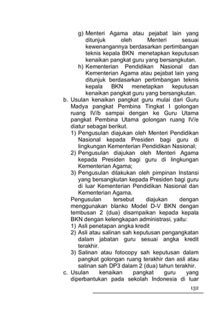 g) Menteri Agama atau pejabat lain yang
         ditunjuk       oleh      Menteri     sesuai
         kewenangannya berdasarkan pertimbangan
         teknis kepala BKN menetapkan keputusan
          kenaikan pangkat guru yang bersangkutan.
      h) Kementerian Pendidikan Nasional dan
          Kementerian Agama atau pejabat lain yang
          ditunjuk berdasarkan pertimbangan teknis
          kepala BKN menetapkan keputusan
          kenaikan pangkat guru yang bersangkutan.
b. Usulan kenaikan pangkat guru mulai dari Guru
   Madya pangkat Pembina Tingkat I golongan
   ruang IV/b sampai dengan ke Guru Utama
   pangkat Pembina Utama golongan ruang IV/e
   diatur sebagai berikut.
   1) Pengusulan diajukan oleh Menteri Pendidikan
      Nasional kepada Presiden bagi guru di
      lingkungan Kementerian Pendidikan Nasional;
   2) Pengusulan diajukan oleh Menteri Agama
      kepada Presiden bagi guru di lingkungan
      Kementerian Agama;
   3) Pengusulan dilakukan oleh pimpinan Instansi
      yang bersangkutan kepada Presiden bagi guru
      di luar Kementerian Pendidikan Nasional dan
      Kementerian Agama.
   Pengusulan        tersebut    diajukan    dengan
   menggunakan blanko Model D-V BKN dengan
   tembusan 2 (dua) disampaikan kepada kepala
   BKN dengan kelengkapan administrasi, yaitu:
   1) Asli penetapan angka kredit
   2) Asli atau salinan sah keputusan pengangkatan
      dalam jabatan guru sesuai angka kredit
      terakhir.
   3) Salinan atau fotocopy sah keputusan dalam
      pangkat golongan ruang terakhir dan asli atau
      salinan sah DP3 dalam 2 (dua) tahun terakhir.
c. Usulan       kenaikan     pangkat    guru   yang
   diperbantukan pada sekolah Indonesia di luar
                                                132
 