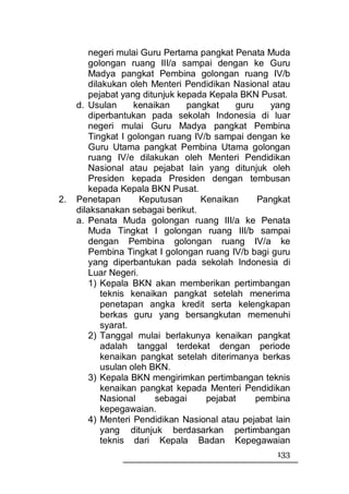 negeri mulai Guru Pertama pangkat Penata Muda
         golongan ruang III/a sampai dengan ke Guru
         Madya pangkat Pembina golongan ruang IV/b
         dilakukan oleh Menteri Pendidikan Nasional atau
         pejabat yang ditunjuk kepada Kepala BKN Pusat.
     d. Usulan       kenaikan    pangkat     guru    yang
         diperbantukan pada sekolah Indonesia di luar
         negeri mulai Guru Madya pangkat Pembina
         Tingkat I golongan ruang IV/b sampai dengan ke
         Guru Utama pangkat Pembina Utama golongan
         ruang IV/e dilakukan oleh Menteri Pendidikan
         Nasional atau pejabat lain yang ditunjuk oleh
         Presiden kepada Presiden dengan tembusan
         kepada Kepala BKN Pusat.
2.   Penetapan        Keputusan     Kenaikan      Pangkat
     dilaksanakan sebagai berikut.
     a. Penata Muda golongan ruang III/a ke Penata
         Muda Tingkat I golongan ruang III/b sampai
         dengan Pembina golongan ruang IV/a ke
         Pembina Tingkat I golongan ruang IV/b bagi guru
         yang diperbantukan pada sekolah Indonesia di
         Luar Negeri.
         1) Kepala BKN akan memberikan pertimbangan
             teknis kenaikan pangkat setelah menerima
             penetapan angka kredit serta kelengkapan
             berkas guru yang bersangkutan memenuhi
             syarat.
         2) Tanggal mulai berlakunya kenaikan pangkat
             adalah tanggal terdekat dengan periode
             kenaikan pangkat setelah diterimanya berkas
             usulan oleh BKN.
         3) Kepala BKN mengirimkan pertimbangan teknis
             kenaikan pangkat kepada Menteri Pendidikan
             Nasional     sebagai    pejabat      pembina
             kepegawaian.
         4) Menteri Pendidikan Nasional atau pejabat lain
            yang ditunjuk berdasarkan pertimbangan
            teknis dari Kepala Badan Kepegawaian
                                                     133
 