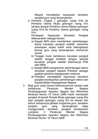 Negara menetapkan keputusan kenaikan
            pangkat guru yang bersangkutan.
     b. Pembina Tingkat I golongan ruang IV/b ke
        Pembina Utama Muda golongan ruang IV/c
        sampai dengan Pembina Utama Madya golongan
        ruang IV/d ke Pembina Utama golongan ruang
        IV/e.
        Penetapan      Keputusan    Kenaikan    Pangkat
        dilaksanakan sebagai berikut.
        a) Kepala BKN akan memberikan pertimbangan
            teknis kenaikan pangkat setelah menerima
            penetapan angka kredit serta kelengkapan
            berkas guru yang bersangkutan memenuhi
            syarat.
        b) Tanggal mulai berlakunya kenaikan pangkat
            adalah tanggal terdekat dengan periode
            kenaikan pangkat setelah diterimanya PAK
            oleh BKN.
        c) Kepala BKN mengirimkan pertimbangan teknis
            kenaikan pangkat kepada Presiden sebagai
            pejabat pembina kepegawaian nasional.
        d) Presiden menetapkan keputusan kenaikan
            pangkat berdasarkan pertimbangan teknis dari
            Kepala Badan Kepegawaian Negara.
3.   Bagi guru yang karena kekhususannya sampai saat
     berlakunya       Peraturan      Menteri     Negara
     Pendayagunaan Aparatur Negara dan Reformasi
     Birokrasi Nomor 16 Tahun 2009 masih menduduki
     pangkat di bawah Penata Muda golongan ruang III/a
     atau pangkat golongan ruang II/d ke bawah dan
     belum mempunyai jabatan fungsional guru, kenaikan
     pangkat      guru    yang     bersangkutan    tetap
     menggunakan kenaikan pangkat berdasarkan
     Lampiran       V    Peraturan    Menteri    Negara
     Pendayagunaan Aparatur Negara dan Reformasi
     Birokrasi Nomor 16 Tahun 2009.


                                                    134
 