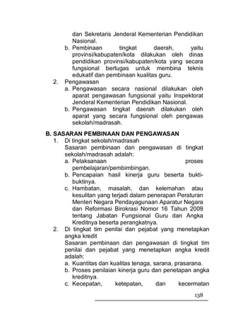 dan Sekretaris Jenderal Kementerian Pendidikan
          Nasional.
       b. Pembinaan        tingkat      daerah,     yaitu
          provinsi/kabupaten/kota dilakukan oleh dinas
          pendidikan provinsi/kabupaten/kota yang secara
          fungsional bertugas untuk membina teknis
          edukatif dan pembinaan kualitas guru.
  2.   Pengawasan
       a. Pengawasan secara nasional dilakukan oleh
          aparat pengawasan fungsional yaitu Inspektorat
          Jenderal Kementerian Pendidikan Nasional.
       b. Pengawasan tingkat daerah dilakukan oleh
          aparat yang secara fungsional oleh pengawas
          sekolah/madrasah.
B. SASARAN PEMBINAAN DAN PENGAWASAN
   1. Di tingkat sekolah/madrasah
      Sasaran pembinaan dan pengawasan di tingkat
      sekolah/madrasah adalah:
      a. Pelaksanaan                                proses
         pembelajaran/pembimbingan.
      b. Pencapaian hasil kinerja guru beserta bukti-
         buktinya.
      c. Hambatan, masalah, dan kelemahan atau
         kesulitan yang terjadi dalam penerapan Peraturan
         Menteri Negara Pendayagunaan Aparatur Negara
         dan Reformasi Birokrasi Nomor 16 Tahun 2009
         tentang Jabatan Fungsional Guru dan Angka
         Kreditnya beserta perangkatnya.
   2. Di tingkat tim penilai dan pejabat yang menetapkan
      angka kredit
      Sasaran pembinaan dan pengawasan di tingkat tim
      penilai dan pejabat yang menetapkan angka kredit
      adalah:
      a. Kuantitas dan kualitas tenaga, sarana, prasarana.
      b. Proses penilaian kinerja guru dan penetapan angka
         kreditnya.
      c. Kecepatan,       ketepatan,     dan     kecermatan
                                                     138
 