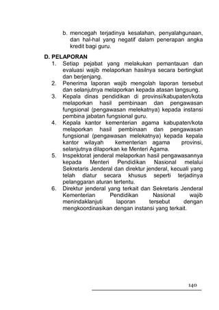 b. mencegah terjadinya kesalahan, penyalahgunaan,
          dan hal-hal yang negatif dalam penerapan angka
          kredit bagi guru.
D. PELAPORAN
   1. Setiap pejabat yang melakukan pemantauan dan
      evaluasi wajib melaporkan hasilnya secara bertingkat
      dan berjenjang.
   2. Penerima laporan wajib mengolah laporan tersebut
      dan selanjutnya melaporkan kepada atasan langsung.
   3. Kepala dinas pendidikan di provinsi/kabupaten/kota
      melaporkan hasil pembinaan dan pengawasan
      fungsional (pengawasan melekatnya) kepada instansi
      pembina jabatan fungsional guru.
   4. Kepala kantor kementerian agama kabupaten/kota
      melaporkan hasil pembinaan dan pengawasan
      fungsional (pengawasan melekatnya) kepada kepala
      kantor wilayah       kementerian agama         provinsi,
      selanjutnya dilaporkan ke Menteri Agama.
   5. Inspektorat jenderal melaporkan hasil pengawasannya
      kepada Menteri Pendidikan Nasional melalui
      Sekretaris Jenderal dan direktur jenderal, kecuali yang
      telah diatur secara khusus seperti terjadinya
      pelanggaran aturan tertentu.
   6. Direktur jenderal yang terkait dan Sekretaris Jenderal
      Kementerian        Pendidikan       Nasional       wajib
      menindaklanjuti      laporan      tersebut      dengan
      mengkoordinasikan dengan instansi yang terkait.




                                                        140
 