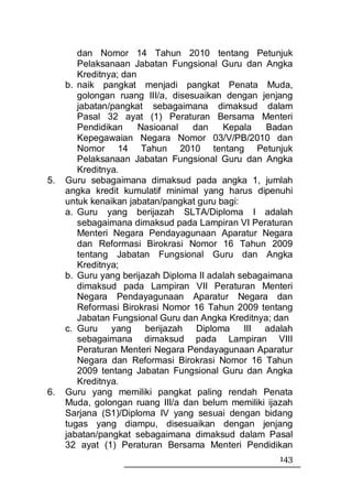dan Nomor 14 Tahun 2010 tentang Petunjuk
        Pelaksanaan Jabatan Fungsional Guru dan Angka
        Kreditnya; dan
     b. naik pangkat menjadi pangkat Penata Muda,
        golongan ruang III/a, disesuaikan dengan jenjang
        jabatan/pangkat sebagaimana dimaksud dalam
        Pasal 32 ayat (1) Peraturan Bersama Menteri
        Pendidikan     Nasioanal   dan    Kepala    Badan
        Kepegawaian Negara Nomor 03/V/PB/2010 dan
        Nomor 14 Tahun 2010 tentang Petunjuk
        Pelaksanaan Jabatan Fungsional Guru dan Angka
        Kreditnya.
5.   Guru sebagaimana dimaksud pada angka 1, jumlah
     angka kredit kumulatif minimal yang harus dipenuhi
     untuk kenaikan jabatan/pangkat guru bagi:
     a. Guru yang berijazah SLTA/Diploma I adalah
        sebagaimana dimaksud pada Lampiran VI Peraturan
        Menteri Negara Pendayagunaan Aparatur Negara
        dan Reformasi Birokrasi Nomor 16 Tahun 2009
        tentang Jabatan Fungsional Guru dan Angka
        Kreditnya;
     b. Guru yang berijazah Diploma II adalah sebagaimana
        dimaksud pada Lampiran VII Peraturan Menteri
        Negara Pendayagunaan Aparatur Negara dan
        Reformasi Birokrasi Nomor 16 Tahun 2009 tentang
        Jabatan Fungsional Guru dan Angka Kreditnya; dan
     c. Guru yang berijazah Diploma            III adalah
        sebagaimana dimaksud pada Lampiran VIII
        Peraturan Menteri Negara Pendayagunaan Aparatur
        Negara dan Reformasi Birokrasi Nomor 16 Tahun
        2009 tentang Jabatan Fungsional Guru dan Angka
        Kreditnya.
6.   Guru yang memiliki pangkat paling rendah Penata
     Muda, golongan ruang III/a dan belum memiliki ijazah
     Sarjana (S1)/Diploma IV yang sesuai dengan bidang
     tugas yang diampu, disesuaikan dengan jenjang
     jabatan/pangkat sebagaimana dimaksud dalam Pasal
     32 ayat (1) Peraturan Bersama Menteri Pendidikan
                                                      143
 
