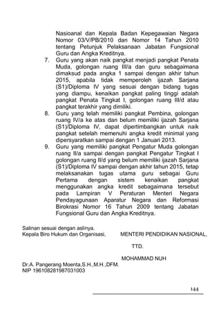 Nasioanal dan Kepala Badan Kepegawaian Negara
             Nomor 03/V/PB/2010 dan Nomor 14 Tahun 2010
             tentang Petunjuk Pelaksanaan Jabatan Fungsional
             Guru dan Angka Kreditnya.
        7.   Guru yang akan naik pangkat menjadi pangkat Penata
             Muda, golongan ruang III/a dan guru sebagaimana
             dimaksud pada angka 1 sampai dengan akhir tahun
             2015, apabila tidak memperoleh ijazah Sarjana
             (S1)/Diploma IV yang sesuai dengan bidang tugas
             yang diampu, kenaikan pangkat paling tinggi adalah
             pangkat Penata Tingkat I, golongan ruang III/d atau
             pangkat terakhir yang dimiliki.
        8.   Guru yang telah memiliki pangkat Pembina, golongan
             ruang IV/a ke atas dan belum memiliki ijazah Sarjana
             (S1)/Diploma IV, dapat dipertimbangkan untuk naik
             pangkat setelah memenuhi angka kredit minimal yang
             dipersyaratkan sampai dengan 1 Januari 2013.
        9.   Guru yang memiliki pangkat Pengatur Muda golongan
             ruang II/a sampai dengan pangkat Pengatur Tingkat I
             golongan ruang II/d yang belum memiliki ijazah Sarjana
             (S1)/Diploma IV sampai dengan akhir tahun 2015, tetap
             melaksanakan tugas utama guru sebagai Guru
             Pertama     dengan      sistem  kenaikan       pangkat
             menggunakan angka kredit sebagaimana tersebut
             pada Lampiran V Peraturan Menteri Negara
             Pendayagunaan Aparatur Negara dan Reformasi
             Birokrasi Nomor 16 Tahun 2009 tentang Jabatan
             Fungsional Guru dan Angka Kreditnya.

Salinan sesuai dengan aslinya.
Kepala Biro Hukum dan Organisasi,       MENTERI PENDIDIKAN NASIONAL,

                                           TTD.

                                        MOHAMMAD NUH
Dr.A. Pangerang Moenta,S.H.,M.H.,DFM.
NIP 196108281987031003


                                                               144
 
