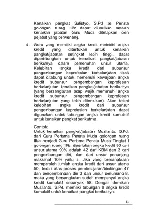 Kenaikan pangkat Sulistyo, S.Pd ke Penata
     golongan ruang III/c dapat diusulkan setelah
     kenaikan jabatan Guru Muda ditetapkan oleh
     pejabat yang berwenang.
4.   Guru yang memiliki angka kredit melebihi angka
     kredit    yang    ditentukan    untuk    kenaikan
     pangkat/jabatan setingkat lebih tinggi, dapat
     diperhitungkan untuk kenaikan pangkat/jabatan
     berikutnya dalam pemenuhan unsur utama.
     Kelebihan     angka     kredit    dari   subunsur
     pengembangan keprofesian berkelanjutan tidak
     dapat ditabung untuk memenuhi kewajiban angka
     kredit   subunsur    pengembangan      keprofesian
     berkelanjutan kenaikan pangkat/jabatan berikutnya
     (yang bersangkutan tetap wajib memenuhi angka
     kredit   subunsur    pengembangan      keprofesian
     berkelanjutan yang telah ditentukan). Akan tetapi
     kelebihan     angka     kredit    dari   subunsur
     pengembangan keprofesian berkelanjutan dapat
     digunakan untuk tabungan angka kredit kumulatif
     untuk kenaikan pangkat berikutnya.
     Contoh:
     Untuk kenaikan pangkat/jabatan Muslianto, S.Pd.
     dari Guru Pertama Penata Muda golongan ruang
     III/a menjadi Guru Pertama Penata Muda Tingkat I
     golongan ruang III/b, diperlukan angka kredit 50 dari
     unsur utama 90% adalah 42 dari KBM dan 3 dari
     pengembangan diri, dan dari unsur penunjang
     maksimal 10% yaitu 5. Jika yang bersangkutan
     memperoleh jumlah angka kredit dari unsur utama
     50, terdiri atas proses pembelajaran/bimbingan 47
     dan pengembangan diri 3 dan unsur penunjang 8,
     maka yang bersangkutan sudah mempunyai angka
     kredit kumulatif sebanyak 58. Dengan demikian
     Muslianto, S.Pd. memiliki tabungan 8 angka kredit
     kumulatif untuk kenaikan pangkat berikutnya.

                                                        11
 