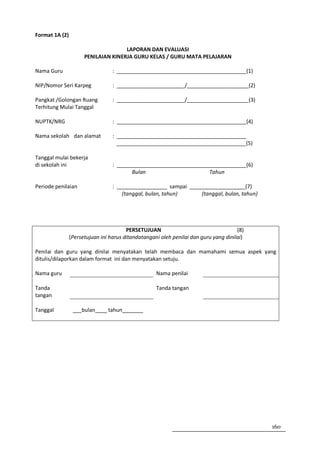 Format 1A (2)

                                     LAPORAN DAN EVALUASI
                      PENILAIAN KINERJA GURU KELAS / GURU MATA PELAJARAN

Nama Guru                         : ____________________________________________(1)

NIP/Nomor Seri Karpeg             : _______________________/_____________________(2)

Pangkat /Golongan Ruang           : _______________________/_____________________(3)
Terhitung Mulai Tanggal

NUPTK/NRG                         : ____________________________________________(4)

Nama sekolah dan alamat           : ____________________________________________
                                    ____________________________________________(5)

Tanggal mulai bekerja
di sekolah ini                    : ____________________________________________(6)
                                         Bulan                     Tahun

Periode penilaian                 : _________________ sampai ___________________(7)
                                      (tanggal, bulan, tahun)    (tanggal, bulan, tahun)




                                        PERSETUJUAN                                   (8)
                (Persetujuan ini harus ditandatangani oleh penilai dan guru yang dinilai)

Penilai dan guru yang dinilai menyatakan telah membaca dan mamahami semua aspek yang
ditulis/dilaporkan dalam format ini dan menyatakan setuju.

Nama guru                                           Nama penilai

Tanda                                               Tanda tangan
tangan

Tanggal          ___bulan____ tahun_______




                                                                                            160
 