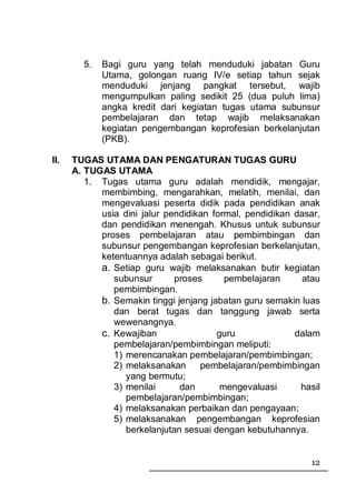 5.   Bagi guru yang telah menduduki jabatan Guru
             Utama, golongan ruang IV/e setiap tahun sejak
             menduduki jenjang pangkat tersebut, wajib
             mengumpulkan paling sedikit 25 (dua puluh lima)
             angka kredit dari kegiatan tugas utama subunsur
             pembelajaran dan tetap wajib melaksanakan
             kegiatan pengembangan keprofesian berkelanjutan
             (PKB).

II.   TUGAS UTAMA DAN PENGATURAN TUGAS GURU
      A. TUGAS UTAMA
         1. Tugas utama guru adalah mendidik, mengajar,
            membimbing, mengarahkan, melatih, menilai, dan
            mengevaluasi peserta didik pada pendidikan anak
            usia dini jalur pendidikan formal, pendidikan dasar,
            dan pendidikan menengah. Khusus untuk subunsur
            proses pembelajaran atau pembimbingan dan
            subunsur pengembangan keprofesian berkelanjutan,
            ketentuannya adalah sebagai berikut.
            a. Setiap guru wajib melaksanakan butir kegiatan
               subunsur       proses      pembelajaran      atau
               pembimbingan.
            b. Semakin tinggi jenjang jabatan guru semakin luas
               dan berat tugas dan tanggung jawab serta
               wewenangnya.
            c. Kewajiban                guru              dalam
               pembelajaran/pembimbingan meliputi:
               1) merencanakan pembelajaran/pembimbingan;
               2) melaksanakan      pembelajaran/pembimbingan
                  yang bermutu;
               3) menilai      dan       mengevaluasi      hasil
                  pembelajaran/pembimbingan;
               4) melaksanakan perbaikan dan pengayaan;
               5) melaksanakan pengembangan keprofesian
                  berkelanjutan sesuai dengan kebutuhannya.


                                                             12
 