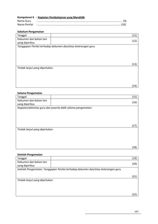 Kompetensi 4 : Kegiatan Pembelajaran yang Mendidik
Nama Guru    : ……………………………………………………………………………………………………………… (9)
Nama Penilai : …………………………………………………………………………………………………………… (10)

Sebelum Pengamatan
Tanggal                                                                           (11)
Dokumen dan bahan lain
                                                                                  (12)
yang diperiksa
Tanggapan Penilai terhadap dokumen dan/atau keterangan guru




                                                                                  (13)
Tindak lanjut yang diperlukan:




                                                                                  (14)

Selama Pengamatan
Tanggal                                                                           (15)
Dokumen dan bahan lain
                                                                                  (16)
yang diperiksa
Kegiatan/aktivitas guru dan peserta didik selama pengamatan:




                                                                                  (17)
Tindak lanjut yang diperlukan:




                                                                                  (18)

Setelah Pengamatan
Tanggal                                                                           (19)
Dokumen dan bahan lain
                                                                                  (20)
yang diperiksa
Setelah Pengamatan: Tanggapan Penilai terhadap dokumen dan/atau keterangan guru

                                                                                  (21)
Tindak lanjut yang diperlukan:



                                                                                  (22)




                                                                                    167
 