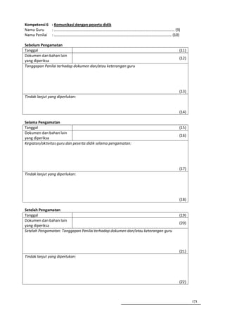 Kompetensi 6 : Komunikasi dengan peserta didik
Nama Guru    : ……………………………………………………………………………………………………………… (9)
Nama Penilai : …………………………………………………………………………………………………………… (10)

Sebelum Pengamatan
Tanggal                                                                           (11)
Dokumen dan bahan lain
                                                                                  (12)
yang diperiksa
Tanggapan Penilai terhadap dokumen dan/atau keterangan guru




                                                                                  (13)
Tindak lanjut yang diperlukan:


                                                                                  (14)

Selama Pengamatan
Tanggal                                                                           (15)
Dokumen dan bahan lain
                                                                                  (16)
yang diperiksa
Kegiatan/aktivitas guru dan peserta didik selama pengamatan:




                                                                                  (17)
Tindak lanjut yang diperlukan:




                                                                                  (18)

Setelah Pengamatan
Tanggal                                                                           (19)
Dokumen dan bahan lain
                                                                                  (20)
yang diperiksa
Setelah Pengamatan: Tanggapan Penilai terhadap dokumen dan/atau keterangan guru



                                                                                  (21)
Tindak lanjut yang diperlukan:




                                                                                  (22)



                                                                                         171
 