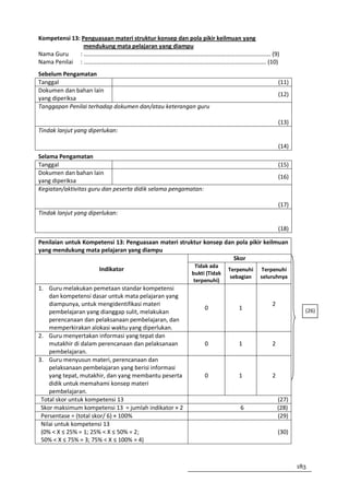Kompetensi 13: Penguasaan materi struktur konsep dan pola pikir keilmuan yang
                mendukung mata pelajaran yang diampu
Nama Guru     : ……………………………………………………………………………………………………………… (9)
Nama Penilai : …………………………………………………………………………………………………………… (10)
Sebelum Pengamatan
Tanggal                                                                                   (11)
Dokumen dan bahan lain
                                                                                          (12)
yang diperiksa
Tanggapan Penilai terhadap dokumen dan/atau keterangan guru

                                                                                          (13)
Tindak lanjut yang diperlukan:

                                                                                          (14)
Selama Pengamatan
Tanggal                                                                                   (15)
Dokumen dan bahan lain
                                                                                          (16)
yang diperiksa
Kegiatan/aktivitas guru dan peserta didik selama pengamatan:

                                                                                          (17)
Tindak lanjut yang diperlukan:

                                                                                          (18)

Penilaian untuk Kompetensi 13: Penguasaan materi struktur konsep dan pola pikir keilmuan
yang mendukung mata pelajaran yang diampu
                                                                    Skor
                                                        Tidak ada
                       Indikator                                      Terpenuhi   Terpenuhi
                                                       bukti (Tidak
                                                                       sebagian   seluruhnya
                                                       terpenuhi)
1. Guru melakukan pemetaan standar kompetensi
    dan kompetensi dasar untuk mata pelajaran yang
    diampunya, untuk mengidentifikasi materi                                          2
                                                               0         1                         (26)
    pembelajaran yang dianggap sulit, melakukan
    perencanaan dan pelaksanaan pembelajaran, dan
    memperkirakan alokasi waktu yang diperlukan.
2. Guru menyertakan informasi yang tepat dan
    mutakhir di dalam perencanaan dan pelaksanaan              0         1            2
    pembelajaran.
3. Guru menyusun materi, perencanaan dan
    pelaksanaan pembelajaran yang berisi informasi
    yang tepat, mutakhir, dan yang membantu peserta            0         1            2
    didik untuk memahami konsep materi
    pembelajaran.
 Total skor untuk kompetensi 13                                                           (27)
 Skor maksimum kompetensi 13 = jumlah indikator × 2                       6               (28)
 Persentase = (total skor/ 6) × 100%                                                      (29)
 Nilai untuk kompetensi 13
 (0% < X ≤ 25% = 1; 25% < X ≤ 50% = 2;                                                    (30)
 50% < X ≤ 75% = 3; 75% < X ≤ 100% = 4)



                                                                                                 183
 